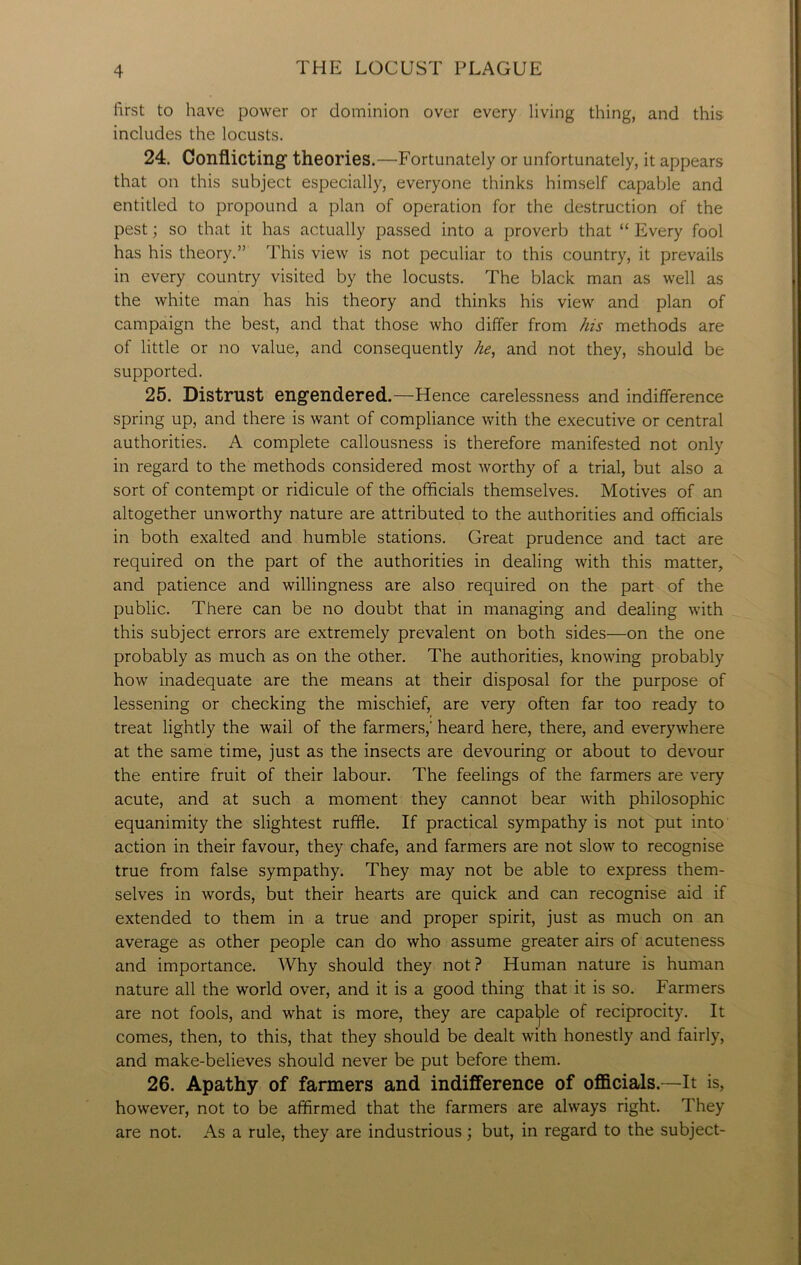 first to have power or dominion over every living thing, and this includes the locusts. 24. Conflicting' theories.—Fortunately or unfortunately, it appears that on this subject especially, everyone thinks himself capable and entitled to propound a plan of operation for the destruction of the pest; so that it has actually passed into a proverb that “ Every fool has his theory.” This view is not peculiar to this country, it prevails in every country visited by the locusts. The black man as well as the white man has his theory and thinks his view and plan of campaign the best, and that those who differ from his methods are of little or no value, and consequently he, and not they, should be supported. 25. Distrust engendered.—Hence carelessness and indifference spring up, and there is want of compliance with the executive or central authorities. A complete callousness is therefore manifested not only in regard to the methods considered most worthy of a trial, but also a sort of contempt or ridicule of the officials themselves. Motives of an altogether unworthy nature are attributed to the authorities and officials in both exalted and humble stations. Great prudence and tact are required on the part of the authorities in dealing with this matter, and patience and willingness are also required on the part of the public. There can be no doubt that in managing and dealing with this subject errors are extremely prevalent on both sides—on the one probably as much as on the other. The authorities, knowing probably how inadequate are the means at their disposal for the purpose of lessening or checking the mischief, are very often far too ready to treat lightly the wail of the farmers, heard here, there, and everywhere at the same time, just as the insects are devouring or about to devour the entire fruit of their labour. The feelings of the farmers are very acute, and at such a moment they cannot bear with philosophic equanimity the slightest ruffle. If practical sympathy is not put into action in their favour, they chafe, and farmers are not slow to recognise true from false sympathy. They may not be able to express them- selves in words, but their hearts are quick and can recognise aid if extended to them in a true and proper spirit, just as much on an average as other people can do who assume greater airs of acuteness and importance. Why should they not ? Human nature is human nature all the world over, and it is a good thing that it is so. Farmers are not fools, and what is more, they are capable of reciprocity. It comes, then, to this, that they should be dealt with honestly and fairly, and make-believes should never be put before them. 26. Apathy of farmers and indifference of officials.—It is, however, not to be affirmed that the farmers are always right. They are not. As a rule, they are industrious; but, in regard to the subject-
