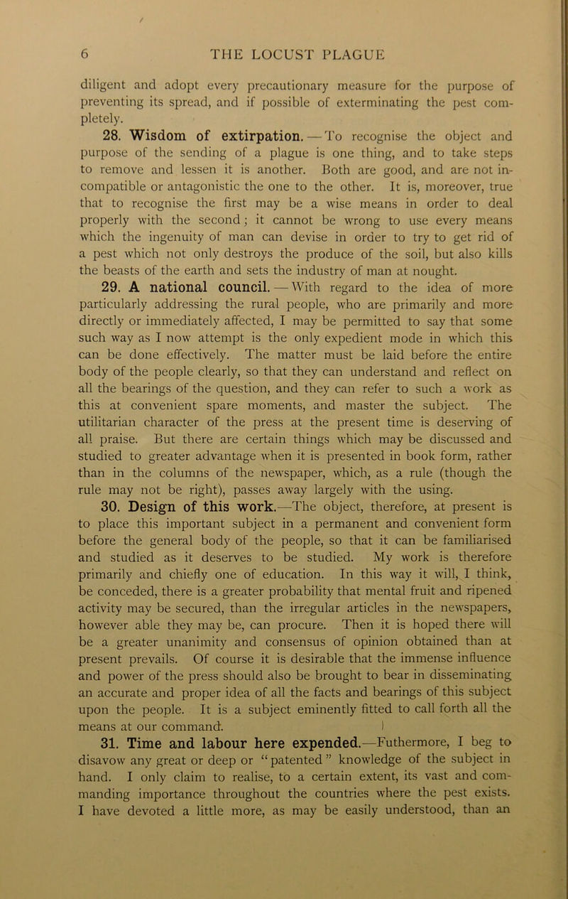 diligent and adopt every precautionary measure for the purpose of preventing its spread, and if possible of exterminating the pest com- pletely. 28. Wisdom of extirpation. — To recognise the object and purpose of the sending of a plague is one thing, and to take steps to remove and lessen it is another. Both are good, and are not in- compatible or antagonistic the one to the other. It is, moreover, true that to recognise the first may be a wise means in order to deal properly with the second; it cannot be wrong to use every means which the ingenuity of man can devise in order to try to get rid of a pest which not only destroys the produce of the soil, but also kills the beasts of the earth and sets the industry of man at nought. 29. A national council. — With regard to the idea of more particularly addressing the rural people, who are primarily and more directly or immediately affected, I may be permitted to say that some such way as I now attempt is the only expedient mode in which this can be done effectively. The matter must be laid before the entire body of the people clearly, so that they can understand and reflect on all the bearings of the question, and they can refer to such a work as this at convenient spare moments, and master the subject. The utilitarian character of the press at the present time is deserving of all praise. But there are certain things which may be discussed and studied to greater advantage when it is presented in book form, rather than in the columns of the newspaper, which, as a rule (though the rule may not be right), passes away largely with the using. 30. Design of this work.—The object, therefore, at present is to place this important subject in a permanent and convenient form before the general body of the people, so that it can be familiarised and studied as it deserves to be studied. My work is therefore primarily and chiefly one of education. In this way it will, I think, be conceded, there is a greater probability that mental fruit and ripened activity may be secured, than the irregular articles in the newspapers, however able they may be, can procure. Then it is hoped there will be a greater unanimity and consensus of opinion obtained than at present prevails. Of course it is desirable that the immense influence and power of the press should also be brought to bear in disseminating an accurate and proper idea of all the facts and bearings of this subject upon the people. It is a subject eminently fitted to call forth all the means at our command. I 31. Time and labour here expended.—Futhermore, I beg to disavow any great or deep or “ patented ” knowledge of the subject in hand. I only claim to realise, to a certain extent, its vast and com- manding importance throughout the countries where the pest exists. I have devoted a little more, as may be easily understood, than an