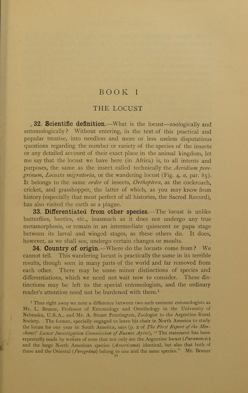 THE LOCUST 32. Scientific definition .—What is the locust—zoologically and entomologically ? Without entering, in the text of this practical and popular treatise, into needless and more or less useless disputatious questions regarding the number or variety of the species of the insects or any detailed account of their exact place in the animal kingdom, let me say that the locust we have here (in Africa) is, to all intents and purposes, the same as the insect called technically the Acridium pere- grinuvi, Locusta migratoria, or the wandering locust (Fig. 4, a, par. 85). It belongs to the same order of insects, Orthoptera, as the cockroach, cricket, and grasshopper, the latter of which, as you may know from history (especially that most perfect of all histories, the Sacred Record), has also visited the earth as a plague. 33. Differentiated from other species.—The locust is unlike butterflies, beetles, etc., inasmuch as it does not undergo any true metamorphosis, or remain in an intermediate quiescent or pupa stage between its larval and winged stages, as these others do. It does, however, as we shall see, undergo certain changes or moults. 34. Country of origin.—Where do the locusts come from ? We cannot tell. This wandering locust is practically the same in its terrible results, though seen in many parts of the world and far removed from each other. There may be some minor distinctions of species and differentiations, which we need not wait now to consider. These dis- tinctions may be left to the special entomologists, and the ordinary reader’s attention need not be burdened with them.1 1 Thus right away we note a difference between two such eminent entomologists as Mr. L. Bruner, Professor of Entomology and Ornithology in the University of Nebraska, U.S.A., and Mr. A. Stuart Pennington, Zoologist to the Argentine Rural Society. The former, specially engaged to leave his chair in North America to study the locust for one year in South America, says (p. 2 of The First Report of the Mer- chants' Locust Investigation Commission of Buenos Ayres), “ The statement has been repeatedly made by writers of note that not only are the Argentine locust (Paranensis) and the large North American species (Americana) identical, but also that both of these and the Oriental (Peregrina) belong to one and the same species.” Mr. Bruner n