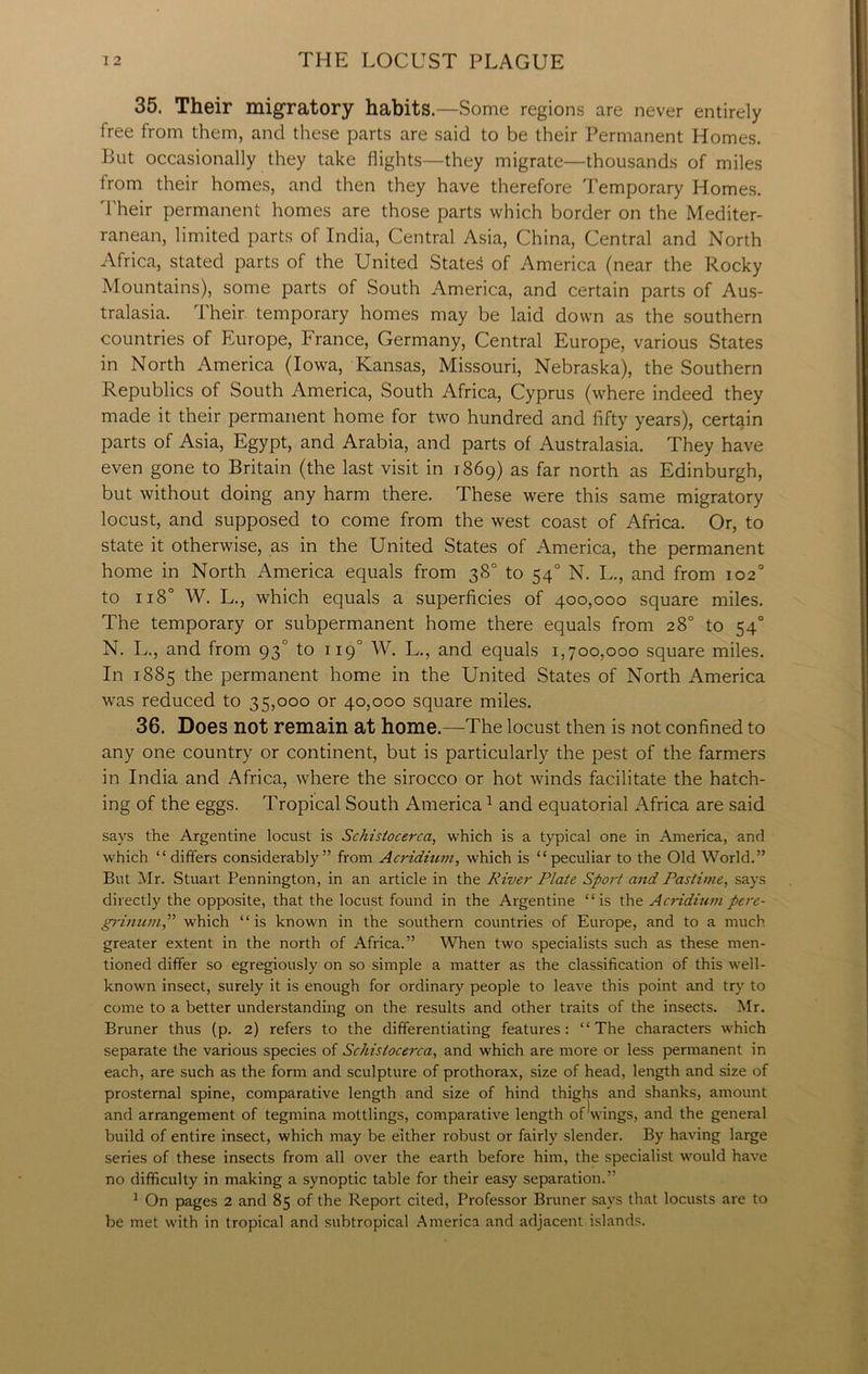35. Their migratory habits.—Some regions are never entirely free from them, and these parts are said to be their Permanent Homes. But occasionally they take flights—they migrate—thousands of miles from their homes, and then they have therefore Temporary Homes. Their permanent homes are those parts which border on the Mediter- ranean, limited parts of India, Central Asia, China, Central and North Africa, stated parts of the United Stated of America (near the Rocky Mountains), some parts of South America, and certain parts of Aus- tralasia. Their temporary homes may be laid down as the southern countries of Europe, France, Germany, Central Europe, various States in North America (Iowa, Kansas, Missouri, Nebraska), the Southern Republics of South America, South Africa, Cyprus (where indeed they made it their permanent home for two hundred and fifty years), certain parts of Asia, Egypt, and Arabia, and parts of Australasia. They have even gone to Britain (the last visit in 1869) as far north as Edinburgh, but without doing any harm there. These were this same migratory locust, and supposed to come from the west coast of Africa. Or, to state it otherwise, as in the United States of America, the permanent home in North America equals from 38° to 540 N. L., and from 102° to 118° W. L., which equals a superficies of 400,000 square miles. The temporary or subpermanent home there equals from 28° to 540 N. L., and from 930 to 119° W. L., and equals 1,700,000 square miles. In 1885 the permanent home in the United States of North America was reduced to 35,000 or 40,000 square miles. 36. Does not remain at home.—The locust then is not confined to any one country or continent, but is particularly the pest of the farmers in India and Africa, where the sirocco or hot winds facilitate the hatch- ing of the eggs. Tropical South America1 and equatorial Africa are said says the Argentine locust is Schistocerca, which is a typical one in America, and which “ differs considerably” from Acridium, which is “peculiar to the Old World.” But Mr. Stuart Pennington, in an article in the River Plate Sport and Pastime, says directly the opposite, that the locust found in the Argentine “is the Acridium pere- grimtm,” which “is known in the southern countries of Europe, and to a much greater extent in the north of Africa.” When two specialists such as these men- tioned differ so egregiously on so simple a matter as the classification of this well- known insect, surely it is enough for ordinary people to leave this point and try to come to a better understanding on the results and other traits of the insects. Mr. Bruner thus (p. 2) refers to the differentiating features: “The characters which separate the various species of Schistocerca, and which are more or less permanent in each, are such as the form and sculpture of pro thorax, size of head, length and size of prosternal spine, comparative length and size of hind thighs and shanks, amount and arrangement of tegmina mottlings, comparative length of Wings, and the general build of entire insect, which may be either robust or fairly slender. By having large series of these insects from all over the earth before him, the specialist would have no difficulty in making a synoptic table for their easy separation.” 1 On pages 2 and 85 of the Report cited, Professor Bruner says that locusts are to be met with in tropical and subtropical America and adjacent islands.