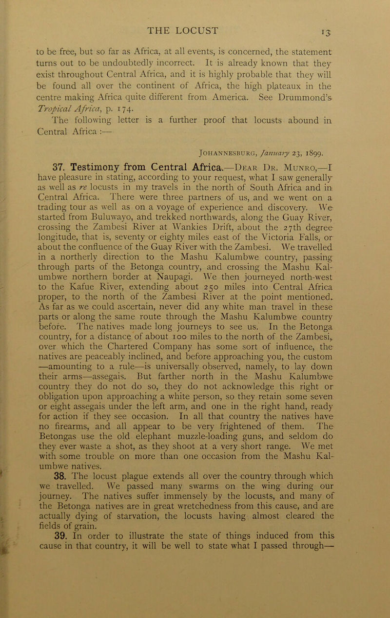 *3 to be free, but so far as Africa, at all events, is concerned, the statement turns out to be undoubtedly incorrect. It is already known that they exist throughout Central Africa, and it is highly probable that they will be found all over the continent of Africa, the high plateaux in the centre making Africa quite different from America. See Drummond’s Tropical Africa, p. 174. The following letter is a further proof that locusts abound in Central Africa :— Johannesburg, January 23, 1899. 37. Testimony from Central Africa.—Dear Dr. Munro,—I have pleasure in stating, according to your request, what I saw generally as well as re locusts in my travels in the north of South Africa and in Central Africa. There were three partners of us, and we went on a trading tour as well as on a voyage of experience and discovery. We started from Buluwayo, and trekked northwards, along the Guay River, crossing the Zambesi River at Wankies Drift, about the 27 th degree- longitude, that is, seventy or eighty miles east of the Victoria Falls, or about the confluence of the Guay River with the Zambesi. We travelled in a northerly direction to the Mashu Kalumbwe country, passing through parts of the Betonga country, and crossing the Mashu Kal- umbwe northern border at Naupagi. We then journeyed north-west to the Kafue River, extending about 250 miles into Central Africa proper, to the north of the Zambesi River at the point mentioned. As far as we could ascertain, never did any white man travel in these parts or along the same route through the Mashu Kalumbwe country before. The natives made long journeys to see us. In the Betonga country, for a distance of about 100 miles to the north of the Zambesi,, over which the Chartered Company has some sort of influence, the natives are peaceably inclined, and before approaching you, the custom —amounting to a rule—is universally observed, namely, to lay down their arms—assegais. But farther north in the Mashu Kalumbwe country they do not do so, they do not acknowledge this right or obligation upon approaching a white person, so they retain some seven or eight assegais under the left arm, and one in the right hand, ready for action if they see occasion. In all that country the natives have no firearms, and all appear to be very frightened of them. The Betongas use the old elephant muzzle-loading guns, and seldom do they ever waste a shot, as they shoot at a very short range. We met with some trouble on more than one occasion from the Mashu Kal- umbwe natives. 38. The locust plague extends all over the country through which we travelled. We passed many swarms on the wing during our journey. The natives suffer immensely by the locusts, and many of the Betonga natives are in great wretchedness from this cause, and are actually dying of starvation, the locusts having almost cleared the fields of grain. 39. In order to illustrate the state of things induced from this cause in that country, it will be well to state what I passed through—