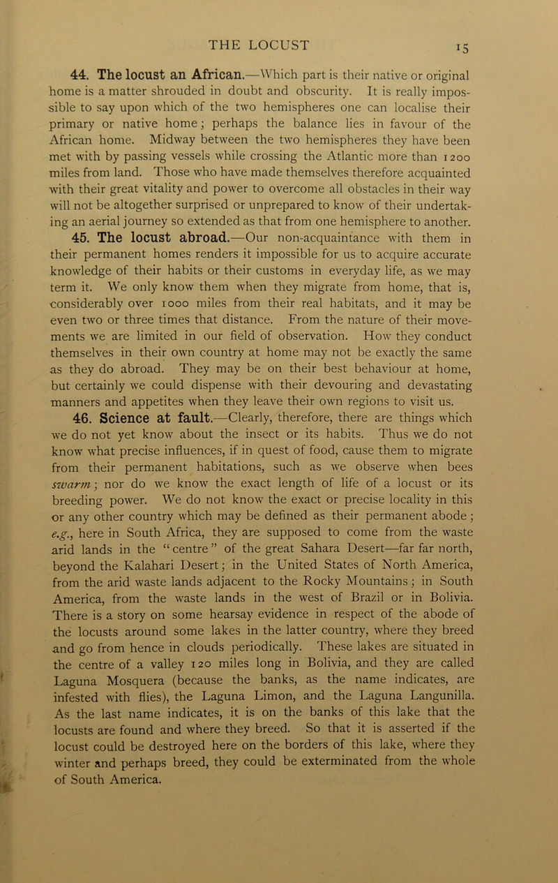 44. The locust an African.—Which part is their native or original home is a matter shrouded in doubt and obscurity. It is really impos- sible to say upon which of the two hemispheres one can localise their primary or native home; perhaps the balance lies in favour of the African home. Midway between the two hemispheres they have been met with by passing vessels while crossing the Atlantic more than 1200 miles from land. Those who have made themselves therefore acquainted with their great vitality and power to overcome all obstacles in their way will not be altogether surprised or unprepared to know of their undertak- ing an aerial journey so extended as that from one hemisphere to another. 45. The locust abroad.—Our non-acquaintance with them in their permanent homes renders it impossible for us to acquire accurate knowledge of their habits or their customs in everyday life, as we may term it. We only know them when they migrate from home, that is, considerably over 1000 miles from their real habitats, and it may be even two or three times that distance. From the nature of their move- ments we are limited in our field of observation. How they conduct themselves in their own country at home may not be exactly the same as they do abroad. They may be on their best behaviour at home, but certainly we could dispense with their devouring and devastating manners and appetites when they leave their own regions to visit us. 46. Science at fault.—Clearly, therefore, there are things which we do not yet know about the insect or its habits. Thus we do not know what precise influences, if in quest of food, cause them to migrate from their permanent habitations, such as we observe when bees swarm; nor do we know the exact length of life of a locust or its breeding power. We do not know the exact or precise locality in this or any other country which may be defined as their permanent abode; e.g., here in South Africa, they are supposed to come from the waste arid lands in the “ centre ” of the great Sahara Desert—far far north, beyond the Kalahari Desert; in the United States of North America, from the arid waste lands adjacent to the Rocky Mountains; in South America, from the waste lands in the west of Brazil or in Bolivia. There is a story on some hearsay evidence in respect of the abode of the locusts around some lakes in the latter country, where they breed and go from hence in clouds periodically. These lakes are situated in the centre of a valley 120 miles long in Bolivia, and they are called Laguna Mosquera (because the banks, as the name indicates, are infested with flies), the Laguna Limon, and the Laguna Langunilla. As the last name indicates, it is on the banks of this lake that the locusts are found and where they breed. So that it is asserted if the locust could be destroyed here on the borders of this lake, where they winter and perhaps breed, they could be exterminated from the whole of South America.