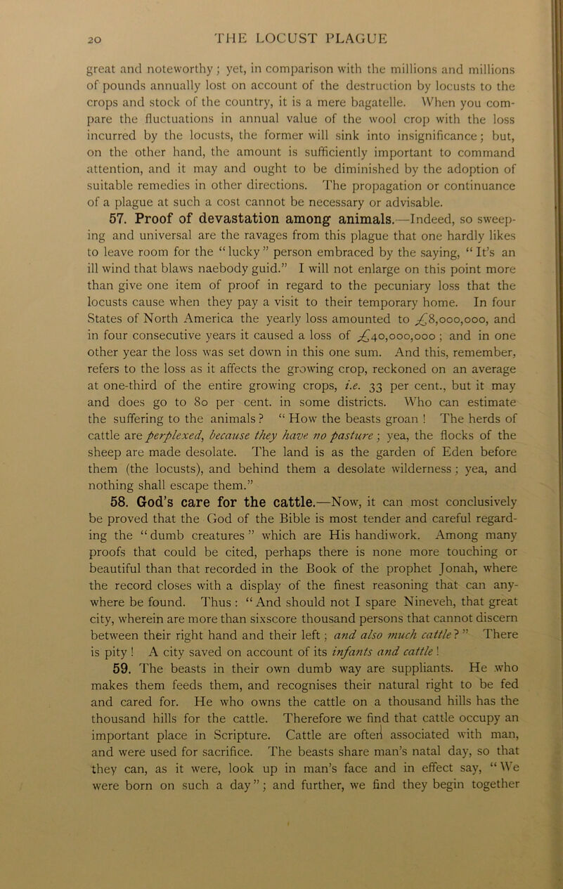 great and noteworthy ; yet, in comparison with the millions and millions of pounds annually lost on account of the destruction by locusts to the crops and stock of the country, it is a mere bagatelle. When you com- pare the fluctuations in annual value of the wool crop with the loss incurred by the locusts, the former will sink into insignificance; but, on the other hand, the amount is sufficiently important to command attention, and it may and ought to be diminished by the adoption of suitable remedies in other directions. The propagation or continuance of a plague at such a cost cannot be necessary or advisable. 57. Proof of devastation among animals.—Indeed, so sweep- ing and universal are the ravages from this plague that one hardly likes to leave room for the “lucky” person embraced by the saying, “It’s an ill wind that blaws naebody guid.” I will not enlarge on this point more than give one item of proof in regard to the pecuniary loss that the locusts cause when they pay a visit to their temporary home. In four States of North America the yearly loss amounted to ,£8,000,000, and in four consecutive years it caused a loss of ,£40,000,000 ; and in one other year the loss was set down in this one sum. And this, remember, refers to the loss as it affects the growing crop, reckoned on an average at one-third of the entire growing crops, i.e. 33 per cent., but it may and does go to 80 per cent, in some districts. Who can estimate the suffering to the animals ? “ How the beasts groan ! The herds of cattle are perplexed, because they have no pasture ; yea, the flocks of the sheep are made desolate. The land is as the garden of Eden before them (the locusts), and behind them a desolate wilderness; yea, and nothing shall escape them.” 58. God’s care for the cattle.—Now, it can most conclusively be proved that the God of the Bible is most tender and careful regard- ing the “dumb creatures” which are His handiwork. Among many proofs that could be cited, perhaps there is none more touching or beautiful than that recorded in the Book of the prophet Jonah, where the record closes with a display of the finest reasoning that can any- where be found. Thus : “And should not I spare Nineveh, that great city, wherein are more than sixscore thousand persons that cannot discern between their right hand and their left; and also much cattle ? ” There is pity ! A city saved on account of its infants and cattle ! 59. The beasts in their own dumb way are suppliants. He who makes them feeds them, and recognises their natural right to be fed and cared for. He who owns the cattle on a thousand hills has the thousand hills for the cattle. Therefore we find that cattle occupy an important place in Scripture. Cattle are ofteil associated with man, and were used for sacrifice. The beasts share man’s natal day, so that they can, as it were, look up in man’s face and in effect say, “ We were born on such a day ”; and further, we find they begin together