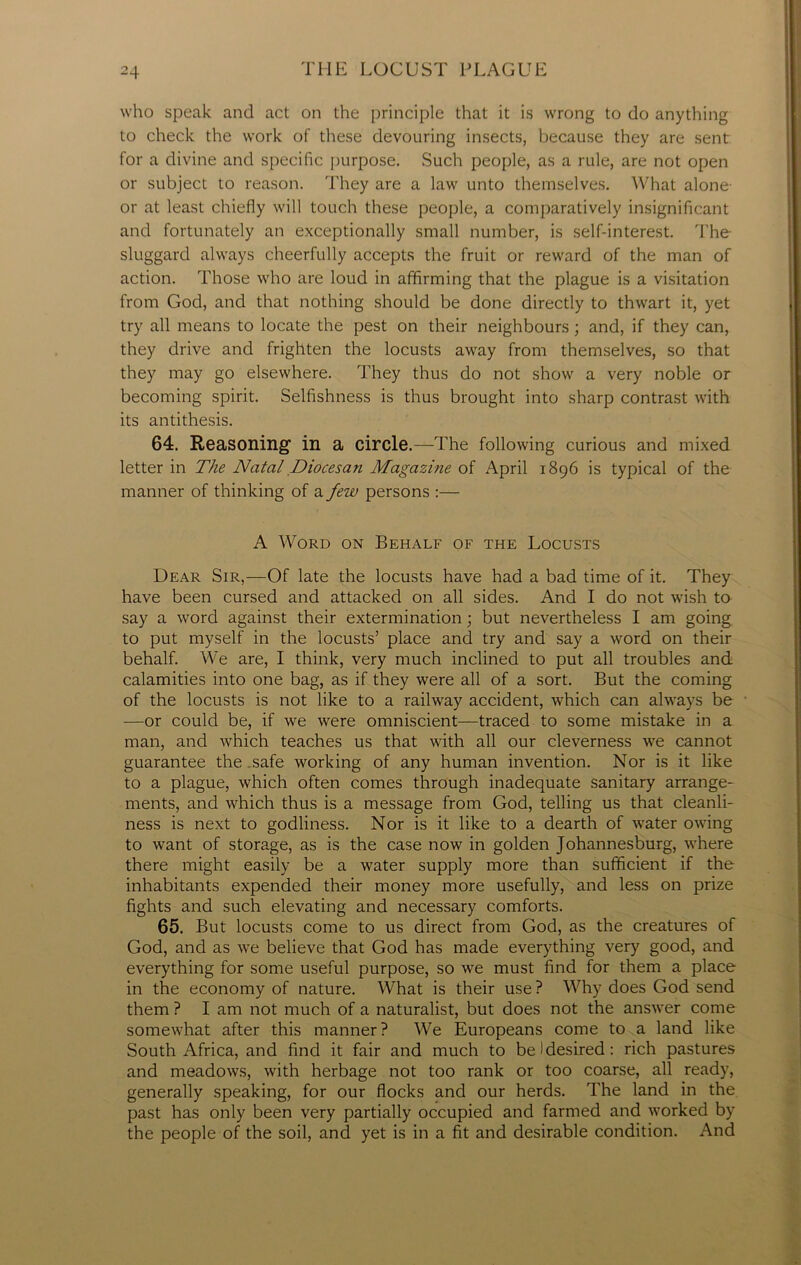 who speak and act on the principle that it is wrong to do anything to check the work of these devouring insects, because they are sent for a divine and specific purpose. Such people, as a rule, are not open or subject to reason. They are a law unto themselves. What alone- or at least chiefly will touch these people, a comparatively insignificant and fortunately an exceptionally small number, is self-interest. The sluggard always cheerfully accepts the fruit or reward of the man of action. Those who are loud in affirming that the plague is a visitation from God, and that nothing should be done directly to thwart it, yet try all means to locate the pest on their neighbours; and, if they can, they drive and frighten the locusts away from themselves, so that they may go elsewhere. They thus do not show a very noble or becoming spirit. Selfishness is thus brought into sharp contrast with its antithesis. 64. Reasoning in a circle.—The following curious and mixed letter in The Natal Diocesan Magazine of April 1896 is typical of the manner of thinking of a few persons :— A Word on Behalf of the Locusts Dear Sir,—Of late the locusts have had a bad time of it. They have been cursed and attacked on all sides. And I do not wish to say a word against their extermination; but nevertheless I am going to put myself in the locusts’ place and try and say a word on their behalf. We are, I think, very much inclined to put all troubles and calamities into one bag, as if they were all of a sort. But the coming of the locusts is not like to a railway accident, which can always be —or could be, if we were omniscient—traced to some mistake in a man, and which teaches us that with all our cleverness we cannot guarantee the .safe working of any human invention. Nor is it like to a plague, which often comes through inadequate sanitary arrange- ments, and which thus is a message from God, telling us that cleanli- ness is next to godliness. Nor is it like to a dearth of water owing to want of storage, as is the case now in golden Johannesburg, where there might easily be a water supply more than sufficient if the inhabitants expended their money more usefully, and less on prize fights and such elevating and necessary comforts. 65. But locusts come to us direct from God, as the creatures of God, and as we believe that God has made everything very good, and everything for some useful purpose, so we must find for them a place in the economy of nature. What is their use ? Why does God send them ? I am not much of a naturalist, but does not the answer come somewhat after this manner? We Europeans come to a land like South Africa, and find it fair and much to be I desired: rich pastures and meadows, with herbage not too rank or too coarse, all ready, generally speaking, for our flocks and our herds. The land in the past has only been very partially occupied and farmed and worked by the people of the soil, and yet is in a fit and desirable condition. And