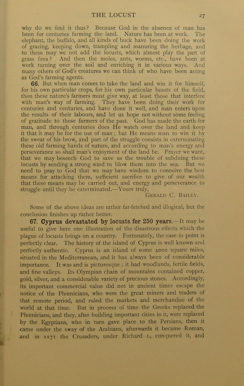 why do we find it thus ? Because God in the absence of man has been for centuries farming the land. Nature has been at work. The elephant, the buffalo, and all kinds of buck have been doing the work of grazing, keeping down, trampling and manuring the herbage, and to these may we not add the locusts, which almost play the part of grass fires? And then the moles, ants, worms, etc., have been at work turning over the soil and enriching it in various ways. And many others of God’s creatures we can think of who have been acting as God’s farming agents. 66. But when man comes to take the land and win it for himself, for his own particular crops, for his own particular beasts of the field, then these nature’s farmers must give way, at least those that interfere with man’s way of farming. They have been doing their work for centuries and centuries, and have done it well, and man enters upon the results of their labours, and let us hope not without some feeling of gratitude to these farmers of the past. God has made the earth for man, and through centuries does He watch over the land and keep it that it may be for the use of man ; but He means man to win it by the sweat of his brow, and part of the struggle consists in exterminating these old farming hands of nature, and according to man’s energy and perseverance so shall man’s enjoyment of the land be. Prayer we want, that we may beseech God to save us the trouble of subduing these locusts by sending a strong wind to blow them into the sea. But we need to pray to God that we may have wisdom to conceive the best means for attacking them, sufficient sacrifice to give of our wealth that these means may be carried out, and energy and perseverance to struggle until they be exterminated.—Yours truly, Gerald C. Bailey. Some of the above ideas are rather far-fetched and illogical, but the conclusion finishes up rather better. 67. Cyprus devastated by locusts for 250 years.—It may be useful to give here one illustration of the disastrous effects which the plague of locusts brings on a country. Fortunately, the case in point is perfectly clear. The history of the island of Cyprus is well known and perfectly authentic. Cyprus is an island of some 4000 square miles, situated in the Mediterranean, and it has always been of considerable importance. It was and is picturesque ; it had woodlands, fertile fields, and fine valleys. Its Olympian chain of mountains contained copper, gold, silver, and a considerable variety of precious stones. Accordingly, its important commercial value did not in ancient times escape the notice of the Phoenicians, who were the great miners and traders of that remote period, and ruled the markets and merchandise of the world at that time. But in process of time the Greeks replaced the Phoenicians, and they, after building important cities in it, were replaced by the Egyptians, who in turn gave place to the Persians, then it came under the sway of the Arabians, afterwards it became Roman, and in 1171 the Crusaders, under Richard 1., conquered it, and