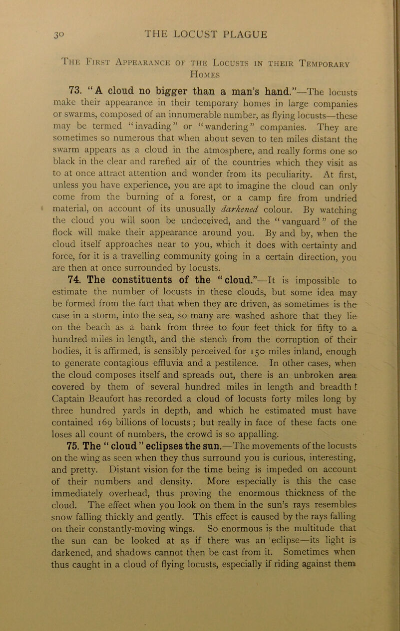 The First Appearance of the Locusts in their Temporary Homes 73. “A cloud no bigger than a man’s hand.”—The locusts make their appearance in their temporary homes in large companies or swarms, composed of an innumerable number, as flying locusts—these may be termed “invading” or “wandering” companies. They are sometimes so numerous that when about seven to ten miles distant the swarm appears as a cloud in the atmosphere, and really forms one so black in the clear and rarefied air of the countries which they visit as to at once attract attention and wonder from its peculiarity. At first, unless you have experience, you are apt to imagine the cloud can only come from the burning of a forest, or a camp fire from undried material, on account of its unusually darkened colour. By watching the cloud you will soon be undeceived, and the “vanguard” of the flock will make their appearance around you. By and by, when the cloud itself approaches near to you, which it does with certainty and force, for it is a travelling community going in a certain direction, you are then at once surrounded by locusts. 74. The constituents of the “cloud.”—It is impossible to estimate the number of locusts in these clouds, but some idea may be formed from the fact that when they are driven, as sometimes is the case in a storm, into the sea, so many are washed ashore that they lie on the beach as a bank from three to four feet thick for fifty to a hundred miles in length, and the stench from the corruption of their bodies, it is affirmed, is sensibly perceived for 150 miles inland, enough to generate contagious effluvia and a pestilence. In other cases, when the cloud composes itself and spreads out, there is an unbroken area covered by them of several hundred miles in length and breadth t Captain Beaufort has recorded a cloud of locusts forty miles long by three hundred yards in depth, and which he estimated must have contained 169 billions of locusts; but really in face of these facts one loses all count of numbers, the crowd is so appalling. 75. The “ cloud ” eclipses the sun.—The movements of the locusts on the wing as seen when they thus surround you is curious, interesting, and pretty. Distant vision for the time being is impeded on account of their numbers and density. More especially is this the case immediately overhead, thus proving the enormous thickness of the cloud. The effect when you look on them in the sun’s rays resembles snow falling thickly and gently. This effect is caused by the rays falling on their constantly-moving wings. So enormous is the multitude that the sun can be looked at as if there was an Eclipse—its light is darkened, and shadows cannot then be cast from it. Sometimes when thus caught in a cloud of flying locusts, especially if riding against them