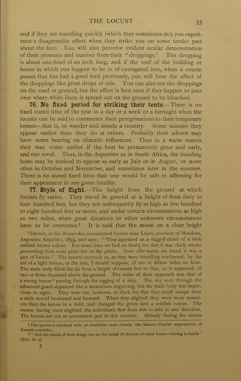and if they are travelling quickly (which they sometimes do), you experi- ence a disagreeable effect when they strike you on some tender part about the face. You will also perceive evident ocular demonstration of their presence and number from their “ droppings.” The dropping is about one-third of an inch long, and if the roof of the building or house in which you happen to be is of corrugated iron, when a swarm passes that has had a good feed previously, you will hear the effect of the droppings like great drops of rain. You can also see the droppings on the road or ground, but the effect is best seen if they happen to pass over where white linen is spread out on the ground to be bleached. 76. No fixed period for striking- their tents.—There is no fixed stated time of the year to a day or a week or a fortnight when the locusts can be said to commence their peregrinations to their temporary homes—that is, to wander and invade a country. Some seasons they appear earlier than they do at others. Probably their advent may have some bearing on climatic influences. Thus in a warm season they may come earlier if the heat be prematurely great and early, and vice versa. Thus, in the Argentine as in South Africa, the invading hosts may be noticed to appear as early as July or in August, or more often in October and November, and sometimes later in the summer. There is no stated fixed time that one would be safe in affirming for their appearance in any given locality. 77. Style of flight. —The height from the ground at which locusts fly varies. They travel in general at a height of from forty to four hundred feet, but they not unfrequently fly as high as five hundred to eight hundred feet or more, and under certain circumstances as high as two miles, when great distances or other unknown circumstances have to be overcome.1 It is said that the moon on a clear bright 1 Darwin, in his Researches, encountered locusts near Lujan, province of Mendoza, Argentine Republic, 1835, and says : “They appeared as a ragged cloud of a dark reddish-brown colour. For some time we had no doubt but that it was thick smoke proceeding from some great fire on the plains. Soon afterwards we found it was a pest of locusts.1 The insects overtook us, as they were travelling northward, by the aid of a light breeze, at the rate, I should suppose, of ten or fifteen miles an hour. The main body filled the air from a height of twenty feel to that, as it appeared, of two or three thousand above the ground. The noise of their approach was that of a strong breeze2 passing through the rigging of a ship. The sky seen through the advanced guard appeared like a mezzotinto engraving, but the main body was imper- vious to sight. They were not, however, so thick but that they could escape from a stick moved backward and forward. When they alighted they were more numer- ous than the leaves in a field, and changed the green into a reddish colour. T he swarm having once alighted, the individuals flew from side to side in any direction. The locusts are not an uncommon pest in this country. Already during the season 1 The species is identical with, or resembles most closely, the famous Gryllus migratorius of Eastern countries. 2 “ And the sound of their wings was as the sound of chariots of many horses running to battle (Rev. ix. 9). 3