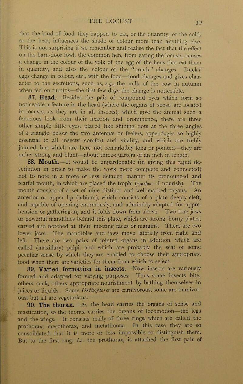that the kind of food they happen to eat, or the quantity, or the cold, or the heat, influences the shade of colour more than anything else. This is not surprising if we remember and realise the fact that the effect on the barn-door fowl, the common hen, from eating the locusts, causes a change in the colour of the yolk of the egg of the hens that eat them in quantity, and also the colour of the “comb” changes. Ducksr eggs change in colour, etc., with the food—food changes and gives char- acter to the secretions, such as, e.g., the milk of the cow in autumn when fed on turnips—the first few days the change is noticeable. 87. Head.—Besides the pair of compound eyes which form so noticeable a feature in the head (where the organs of sense are located in locusts, as they arte in all insects), which give the animal such a ferocious look from their fixation and prominence, there are three other simple little eyes, placed like shining dots at the three angles, of a triangle below the two antennae or feelers, appendages so highly essential to all insects’ comfort and vitality, and which are trebly jointed, but which are here not remarkably long or pointed—they are rather strong and blunt—about three-quarters of an inch in length. 88. Mouth.—It would be unpardonable (in giving this rapid de- scription in order to make the work more complete and connected) not to note in a more or less detailed manner its pronounced and fearful mouth, in which are placed the trophi (t/}c<£w—I nourish). The mouth consists of a set of nine distinct and well-marked organs. An anterior or upper lip (labium), which consists of a plate deeply cleft, and capable of opening enormously, and admirably adapted for appre- hension or gathering-in, and it folds down from above. Two true jaws or powerful mandibles behind this plate, which are strong horny plates, carved and notched at their meeting faces or margins. There are two lower jaws. The mandibles and jaws move laterally from right and left. There are two pairs of jointed organs in addition, which are called (maxillary) palpi, and which are probably the seat of some peculiar sense by which they are enabled to choose their appropriate food when there are varieties for them from which to select. 89. Varied formation in insects.—Now, insects are variously formed and adapted for varying purposes. Thus some insects bite, others suck, others appropriate nourishment by bathing themselves in juices or liquids. Some Orthopte/oz are carnivorous, some are omnivor- ous, but all are vegetarians. 90. The thorax.—As the head carries the organs of sense and mastication, so the thorax carries the organs of locomotion—the legs and the wings. It consists really of three rings, which are called the prothorax, mesothorax, and metathorax. In this case they are so consolidated that it is more or less impossible to distinguish them. But to the first ring, i.e. the prothorax, is attached the first pair of