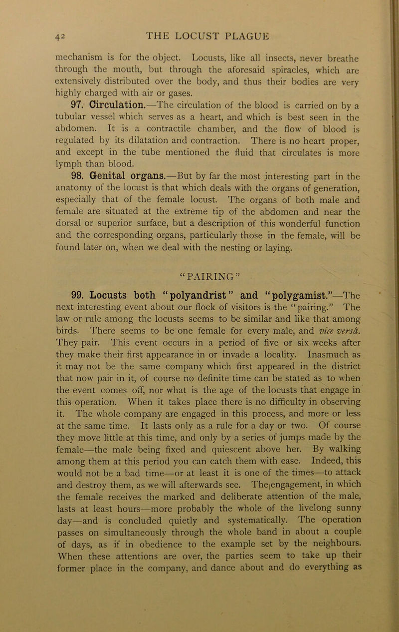 mechanism is for the object. Locusts, like all insects, never breathe through the mouth, but through the aforesaid spiracles, which are extensively distributed over the body, and thus their bodies are very highly charged with air or gases. 97. Circulation .—The circulation of the blood is carried on by a tubular vessel which serves as a heart, and which is best seen in the abdomen. It is a contractile chamber, and the flow of blood is regulated by its dilatation and contraction. There is no heart proper, and except in the tube mentioned the fluid that circulates is more lymph than blood. 98. Genital organs.—But by far the most interesting part in the anatomy of the locust is that which deals with the organs of generation, especially that of the female locust. The organs of both male and female are situated at the extreme tip of the abdomen and near the dorsal or superior surface, but a description of this wonderful function and the corresponding organs, particularly those in the female, will be found later on, when we deal with the nesting or laying. “ PAIRING ” 99. Locusts both “polyandrist” and “polygamist.”—The next interesting event about our flock of visitors is the “pairing.” The law or rule among the locusts seems to be similar and like that among birds. There seems to be one female for every male, and vice versa. They pair. This event occurs in a period of five or six weeks after they make their first appearance in or invade a locality. Inasmuch as it may not be the same company which first appeared in the district that now pair in it, of course no definite time can be stated as to when the event comes off, nor what is the age of the locusts that engage in this operation. When it takes place there is no difficulty in observing it. The whole company are engaged in this process, and more or less at the same time. It lasts only as a rule for a day or two. Of course they move little at this time, and only by a series of jumps made by the female—-the male being fixed and quiescent above her. By walking among them at this period you can catch them with ease. Indeed, this would not be a bad time—or at least it is one of the times—to attack and destroy them, as we will afterwards see. Thejengagement, in which the female receives the marked and deliberate attention of the male, lasts at least hours—more probably the whole of the livelong sunny day—and is concluded quietly and systematically. The operation passes on simultaneously through the whole band in about a couple of days, as if in obedience to the example set by the neighbours. When these attentions are over, the parties seem to take up their former place in the company, and dance about and do everything as