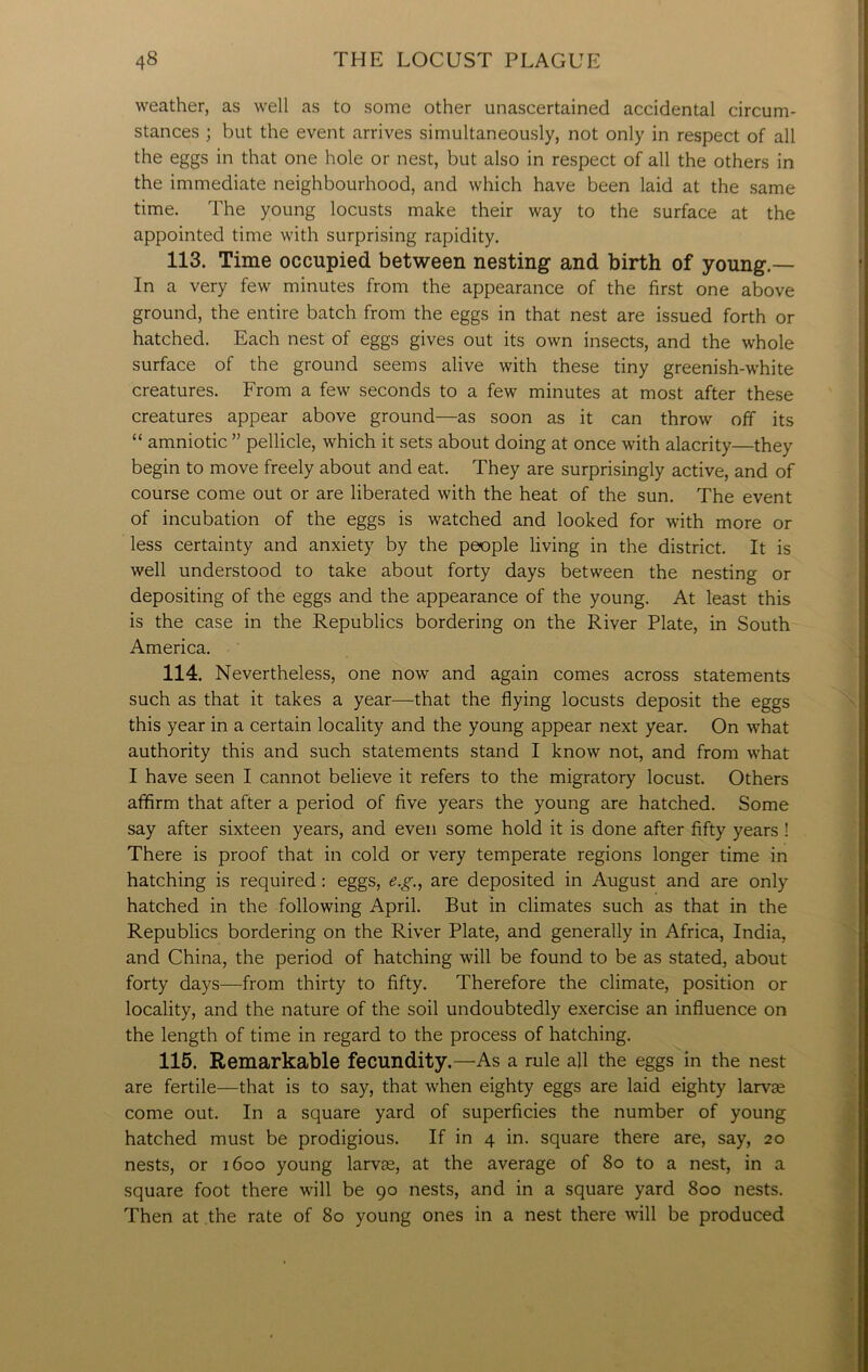 weather, as well as to some other unascertained accidental circum- stances ; but the event arrives simultaneously, not only in respect of all the eggs in that one hole or nest, but also in respect of all the others in the immediate neighbourhood, and which have been laid at the same time. The young locusts make their way to the surface at the appointed time with surprising rapidity. 113. Time occupied between nesting and birth of young.— In a very few minutes from the appearance of the first one above ground, the entire batch from the eggs in that nest are issued forth or hatched. Each nest of eggs gives out its own insects, and the whole surface of the ground seems alive with these tiny greenish-white creatures. From a few seconds to a few minutes at most after these creatures appear above ground—as soon as it can throw off its “ amniotic ” pellicle, which it sets about doing at once with alacrity—they begin to move freely about and eat. They are surprisingly active, and of course come out or are liberated with the heat of the sun. The event of incubation of the eggs is watched and looked for with more or less certainty and anxiety by the people living in the district. It is well understood to take about forty days between the nesting or depositing of the eggs and the appearance of the young. At least this is the case in the Republics bordering on the River Plate, in South America. 114. Nevertheless, one now and again comes across statements such as that it takes a year—that the flying locusts deposit the eggs this year in a certain locality and the young appear next year. On what authority this and such statements stand I know not, and from what I have seen I cannot believe it refers to the migratory locust. Others affirm that after a period of five years the young are hatched. Some say after sixteen years, and even some hold it is done after fifty years ! There is proof that in cold or very temperate regions longer time in hatching is required: eggs, e.g., are deposited in August and are only hatched in the following April. But in climates such as that in the Republics bordering on the River Plate, and generally in Africa, India, and China, the period of hatching will be found to be as stated, about forty days—from thirty to fifty. Therefore the climate, position or locality, and the nature of the soil undoubtedly exercise an influence on the length of time in regard to the process of hatching. 115. Remarkable fecundity.—As a rule all the eggs in the nest are fertile—that is to say, that when eighty eggs are laid eighty larvae come out. In a square yard of superficies the number of young hatched must be prodigious. If in 4 in. square there are, say, 20 nests, or 1600 young larvae, at the average of 80 to a nest, in a square foot there will be 90 nests, and in a square yard 800 nests. Then at the rate of 80 young ones in a nest there will be produced