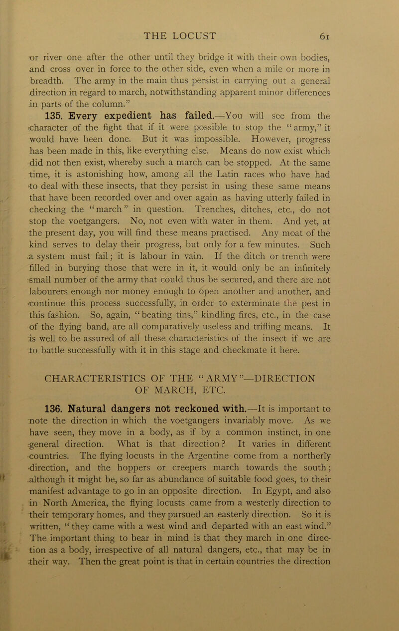 or river one after the other until they bridge it with their own bodies, and cross over in force to the other side, even when a mile or more in breadth. The army in the main thus persist in carrying out a general direction in regard to march, notwithstanding apparent minor differences in parts of the column.” 135. Every expedient has failed.—You will see from the •.character of the fight that if it were possible to stop the “ army,” it would have been done. But it was impossible. However, progress has been made in this, like everything else. Means do now exist which did not then exist, whereby such a march can be stopped. At the same time, it is astonishing how, among all the Latin races who have had •to deal with these insects, that they persist in using these same means that have been recorded over and over again as having utterly failed in checking the “march” in question. Trenches, ditches, etc., do not stop the voetgangers. No, not even with water in them. And yet, at the present day, you will find these means practised. Any moat of the kind serves to delay their progress, but only for a few minutes. Such -a system must fail; it is labour in vain. If the ditch or trench were filled in burying those that were in it, it would only be an infinitely •small number of the army that could thus be secured, and there are not labourers enough nor money enough to open another and another, and ■continue this process successfully, in order to exterminate the pest in this fashion. So, again, “beating tins,” kindling fires, etc., in the case of the flying band, are all comparatively useless and trifling means. It is well to be assured of all these characteristics of the insect if we are to battle successfully with it in this stage and checkmate it here. CHARACTERISTICS OF THE “ ARMY’’—DIRECTION OF MARCH, ETC. 136. Natural dangers not reckoned with.—It is important to note the direction in which the voetgangers invariably move. As we have seen, they move in a body, as if by a common instinct, in one .-general direction. What is that direction ? It varies in different countries. The flying locusts in the Argentine come from a northerly •direction, and the hoppers or creepers march towards the south; although it might be, so far as abundance of suitable food goes, to their manifest advantage to go in an opposite direction. In Egypt, and also in North America, the flying locusts came from a westerly direction to their temporary homes, and they pursued an easterly direction. So it is written, “ they came with a west wind and departed with an east wind.” The important thing to bear in mind is that they march in one direc- tion as a body, irrespective of all natural dangers, etc., that may be in -their way. Then the great point is that in certain countries the direction