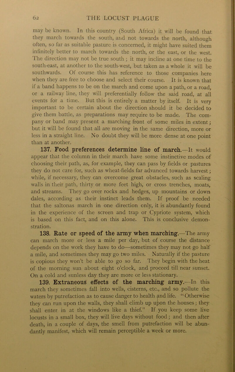 may be known. In this country (South Africa) it will be found that they march towards the south, and not towards the north, although often, so far as suitable pasture is concerned, it might have suited them infinitely better to march towards the north, or the east, or the west. The direction may not be true south ; it may incline at one time to the south-east, at another to the south-west, but taken as a whole it will be southwards. Of course this has reference to those companies here when they are free to choose and select their course. It is known that if a band happens to be on the march and come upon a path, or a road, or a railway line, they will preferentially follow the said road, at all events for a time. But this is entirely a matter by itself. It is very important to be certain about the direction should it be decided to give them battle, as preparations may require to be made. The com- pany or band may present a marching front of some miles in extent; but it will be found that all are moving in the same direction, more or less in a straight line. No doubt they will be more dense at one point than at another. 137. Food preferences determine line of march.—It would appear that the column in their march have some instinctive modes of choosing their path, as, for example, they can pass by fields or pastures they do not care for, such as wheat-fields far advanced towards harvest; while, if necessary, they can overcome great obstacles, such as scaling walls in their path, thirty or more feet high, or cross trenches, moats, and streams. They go over rocks and hedges, up mountains or down dales, according as their instinct leads them. If proof be needed that the saltonas march in one direction only, it is abundantly found in the experience of the screen and trap or Cypriote system, which is based on this fact, and on this alone. This is conclusive demon- stration. 138. Rate or speed of the army when marching.—The army can march more or less a mile per day, but of course the distance depends on the work they have to do—sometimes they may not go half a mile, and sometimes they may go two miles. Naturally if the pasture is copious they won’t be able to go so far. They begin with the heat of the morning sun about eight o’clock, and proceed till near sunset. On a cold and sunless day they are more or less stationary. 139. Extraneous effects of the marching army.—In this march they sometimes fall into wells, cisterns, etc., and so pollute the waters by putrefaction as to cause danger to health and life. “ Otherwise they can run upon the walls, they shall climb up upon the houses; they shall enter in at the windows like a thief.” If you keep some live locusts in a small box, they will live days without food ; and then after death, in a couple of days, the smell from putrefaction will be abun- dantly manifest, which will remain perceptible a week or more.