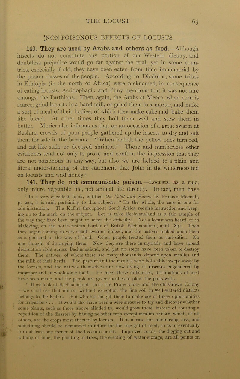 *> 'NON POISONOUS EFFECTS OF LOCUSTS 140. They are used by Arabs and others as food.—Although insects do not constitute any portion of our Western dietary, and doubtless prejudice would go far against the trial, yet in some coun- tries, especially if old, they have been eaten from time immemorial by the poorer classes of the people. According to Diodorus, some tribes in Ethiopia (in the north of Africa) were nicknamed, in consequence of eating locusts, Acridophagi; and Pliny mentions that it was not rare amongst the Parthians. Then, again, the Arabs at Mecca, when corn is scarce, grind locusts in a hand-mill, or grind them in a mortar, and make a sort of meal of their bodies, of which they make cake and bake them like bread. At other times they boil them well and stew them in butter. Morier also informs us that on an occasion of a great swarm at Bushire, crowds of poor people gathered up the insects to dry and salt them for sale in the bazaars. “ When boiled, the yellow ones turn red, and eat like stale or decayed shrimps.” These and numberless other evidences tend not only to prove and confirm the impression that they are not poisonous in any way, but also we are helped to a plain and literal understanding of the statement that John in the wilderness fed on locusts and wild honey.1 141. They do not communicate poison.—Locusts, as a rule, only injure vegetable life, not animal life directly. In fact, men have 1 In a very excellent book, entitled On Veldt and Farm, by Frances Macnab,, p. 224, it is said, pertaining to this subject: “ On the whole, the case is one for administration. The Kaffirs throughout South Africa require instruction and keep- ing up to the mark on the subject. Let us take Bechuanaland as a fair sample of the way they have been taught to meet the difficulty. Not a locust was heard of in Mafeking, on the north-eastern border of British Bechuanaland, until 1891. Then they began coming in very small swarms indeed, and the natives looked upon them as a godsend in the way of food. Other people treated them as curiosities. No one thought of destroying them. Now they are there in myriads, and have spread destruction right across Bechuanaland, and yet no steps have been taken to destroy them. The natives, of whom there are many thousands, depend upon mealies and the milk of their herds. The pasture and the mealies were both alike swept away by the locusts, and the natives themselves are now dying of diseases engendered by improper and unwholesome food. To meet these difficulties, distributions of seed have been made, and the people are given mealies to plant the plots with. “ If we look at Bechuanaland—both the Protectorate and the old Crown Colony —we shall see that almost without exception the fine soil in well-watered districts belongs to the Kaffirs. But who has taught them to make use of these opportunities for irrigation ? ... It would also have been a wise measure to try and discover whether some plants, such as those above alluded to, would grow there, instead of courting a repetition of the disaster by having no other crop except mealies or corn, which, of all others, are the crops most affected by locusts. It is a case for minimising loss, and something should be demanded in return for the free gift of seed, so as to eventually turn at least one corner of the loss into profit. Improved roads, the digging out and kilning of lime, the planting of trees, the erecting of water-storage, are all points on