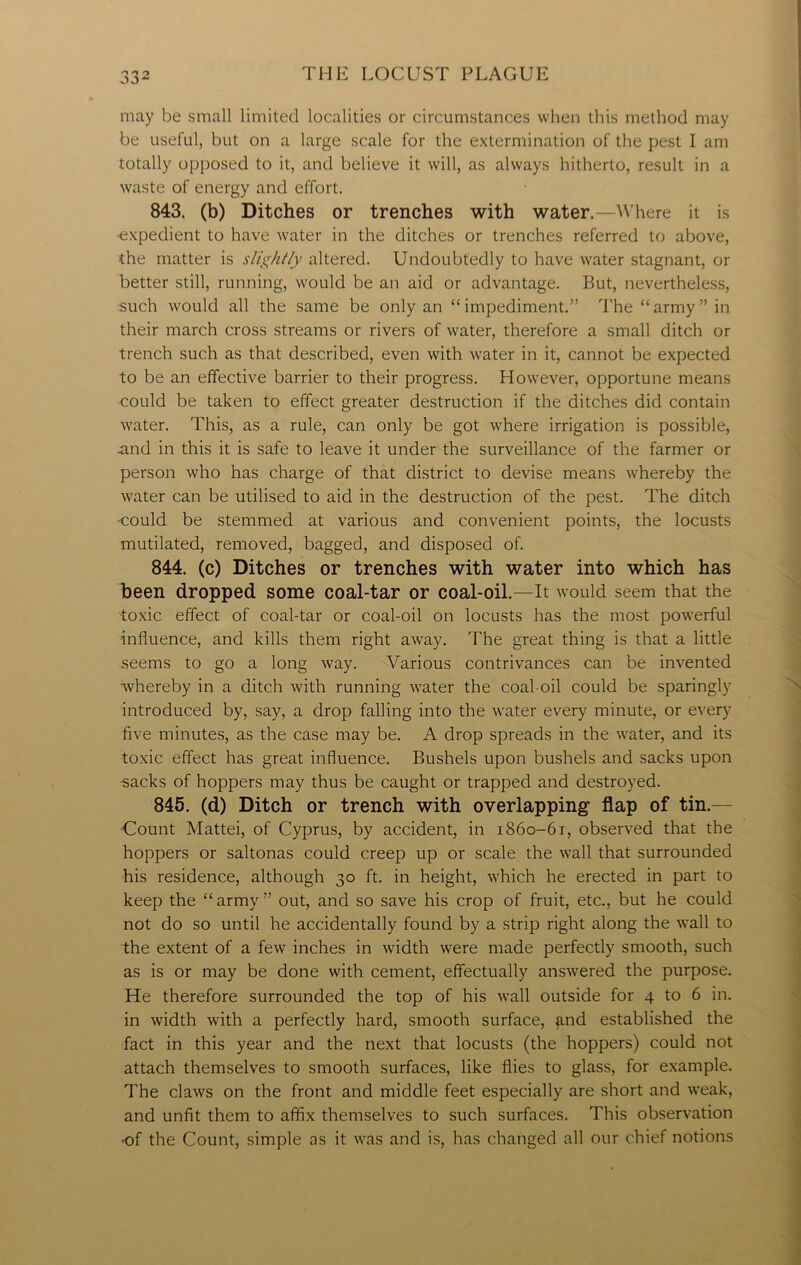 may be small limited localities or circumstances when this method may be useful, but on a large scale for the extermination of the pest I am totally opposed to it, and believe it will, as always hitherto, result in a waste of energy and effort. 843. (b) Ditches or trenches with water.—Where it is expedient to have water in the ditches or trenches referred to above, the matter is slightly altered. Undoubtedly to have water stagnant, or better still, running, would be an aid or advantage. But, nevertheless, such would all the same be only an “impediment.” The “army” in their march cross streams or rivers of water, therefore a small ditch or trench such as that described, even with water in it, cannot be expected to be an effective barrier to their progress. However, opportune means could be taken to effect greater destruction if the ditches did contain water. This, as a rule, can only be got where irrigation is possible, and in this it is safe to leave it under the surveillance of the farmer or person who has charge of that district to devise means whereby the water can be utilised to aid in the destruction of the pest. The ditch could be stemmed at various and convenient points, the locusts mutilated, removed, bagged, and disposed of. 844. (c) Ditches or trenches with water into which has been dropped some coal-tar or coal-oil.—It would seem that the toxic effect of coal-tar or coal-oil on locusts has the most powerful influence, and kills them right away. The great thing is that a little seems to go a long way. Various contrivances can be invented whereby in a ditch with running water the coal-oil could be sparingly introduced by, say, a drop falling into the water every minute, or every five minutes, as the case may be. A drop spreads in the water, and its toxic effect has great influence. Bushels upon bushels and sacks upon •sacks of hoppers may thus be caught or trapped and destroyed. 845. (d) Ditch or trench with overlapping- flap of tin.— ■Count Mattei, of Cyprus, by accident, in 1860-61, observed that the hoppers or saltonas could creep up or scale the wall that surrounded his residence, although 30 ft. in height, which he erected in part to keep the “army” out, and so save his crop of fruit, etc., but he could not do so until he accidentally found by a strip right along the wall to the extent of a few inches in width were made perfectly smooth, such as is or may be done with cement, effectually answered the purpose. He therefore surrounded the top of his wall outside for 4 to 6 in. in width with a perfectly hard, smooth surface, find established the fact in this year and the next that locusts (the hoppers) could not attach themselves to smooth surfaces, like flies to glass, for example. The claws on the front and middle feet especially are short and weak, and unfit them to affix themselves to such surfaces. This observation -of the Count, simple as it was and is, has changed all our chief notions