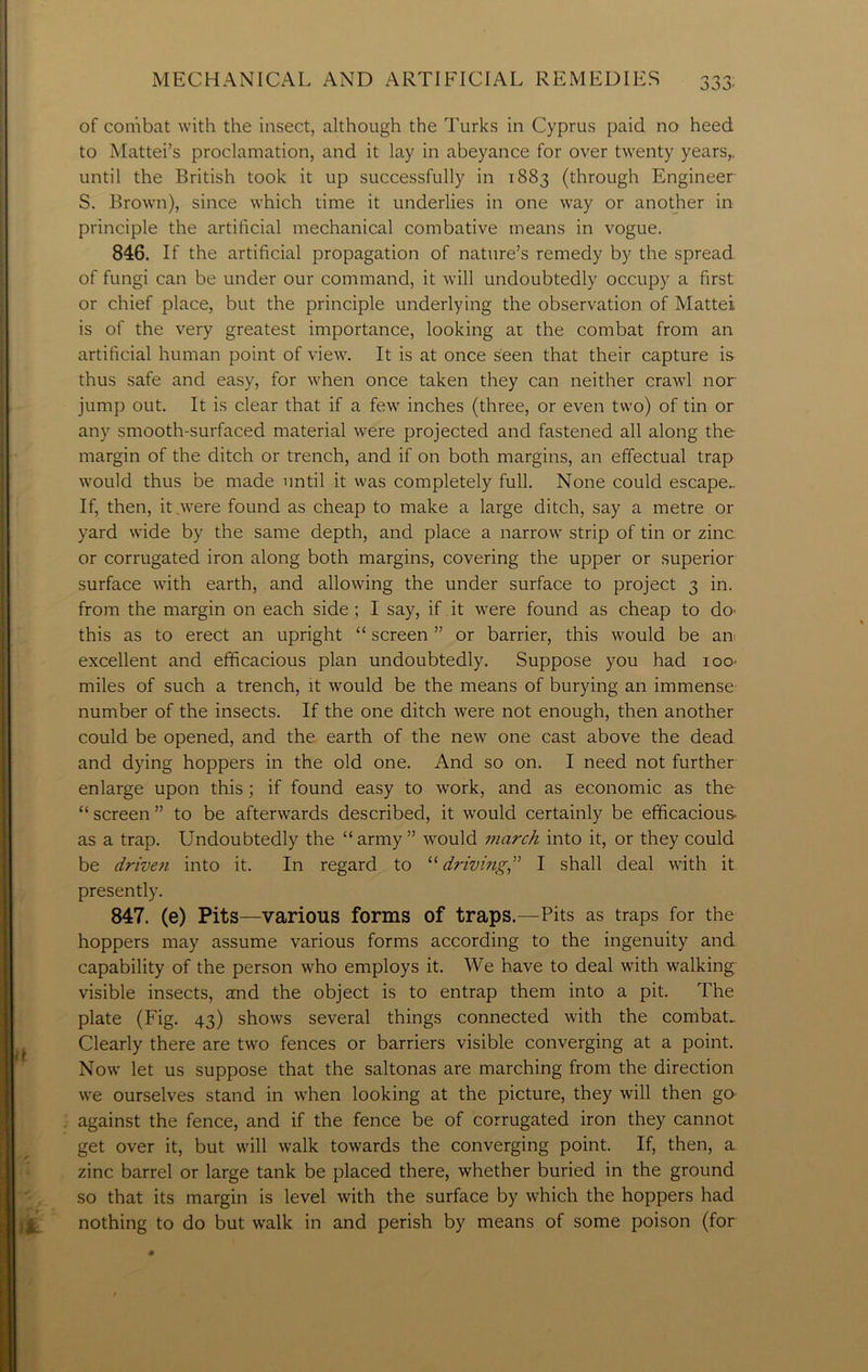 of combat with the insect, although the Turks in Cyprus paid no heed to Mattei’s proclamation, and it lay in abeyance for over twenty years,, until the British took it up successfully in 1883 (through Engineer S. Brown), since which time it underlies in one way or another in principle the artificial mechanical combative means in vogue. 846. If the artificial propagation of nature’s remedy by the spread of fungi can be under our command, it will undoubtedly occupy a first or chief place, but the principle underlying the observation of Mattel is of the very greatest importance, looking at the combat from an artificial human point of view. It is at once seen that their capture is thus safe and easy, for when once taken they can neither crawl nor jump out. It is clear that if a few inches (three, or even two) of tin or any smooth-surfaced material were projected and fastened all along the margin of the ditch or trench, and if on both margins, an effectual trap would thus be made until it was completely full. None could escape.. If, then, it were found as cheap to make a large ditch, say a metre or yard wide by the same depth, and place a narrow strip of tin or zinc or corrugated iron along both margins, covering the upper or superior surface with earth, and allowing the under surface to project 3 in. from the margin on each side ; I say, if it were found as cheap to do- this as to erect an upright “ screen ” or barrier, this would be an excellent and efficacious plan undoubtedly. Suppose you had ioo- miles of such a trench, it would be the means of burying an immense number of the insects. If the one ditch were not enough, then another could be opened, and the earth of the new one cast above the dead and dying hoppers in the old one. And so on. I need not further enlarge upon this ; if found easy to work, and as economic as the “ screen ” to be afterwards described, it would certainly be efficacious- as a trap. Undoubtedly the “army” would inarch into it, or they could be driven into it. In regard to 11 driving” I shall deal with it presently. 847. (e) Pits—various forms of traps.—Pits as traps for the hoppers may assume various forms according to the ingenuity and capability of the person who employs it. We have to deal with walking visible insects, and the object is to entrap them into a pit. The plate (Fig. 43) shows several things connected with the combat- Clearly there are two fences or barriers visible converging at a point. Now let us suppose that the saltonas are marching from the direction we ourselves stand in when looking at the picture, they will then go against the fence, and if the fence be of corrugated iron they cannot get over it, but will walk towards the converging point. If, then, a zinc barrel or large tank be placed there, whether buried in the ground so that its margin is level with the surface by which the hoppers had nothing to do but walk in and perish by means of some poison (for