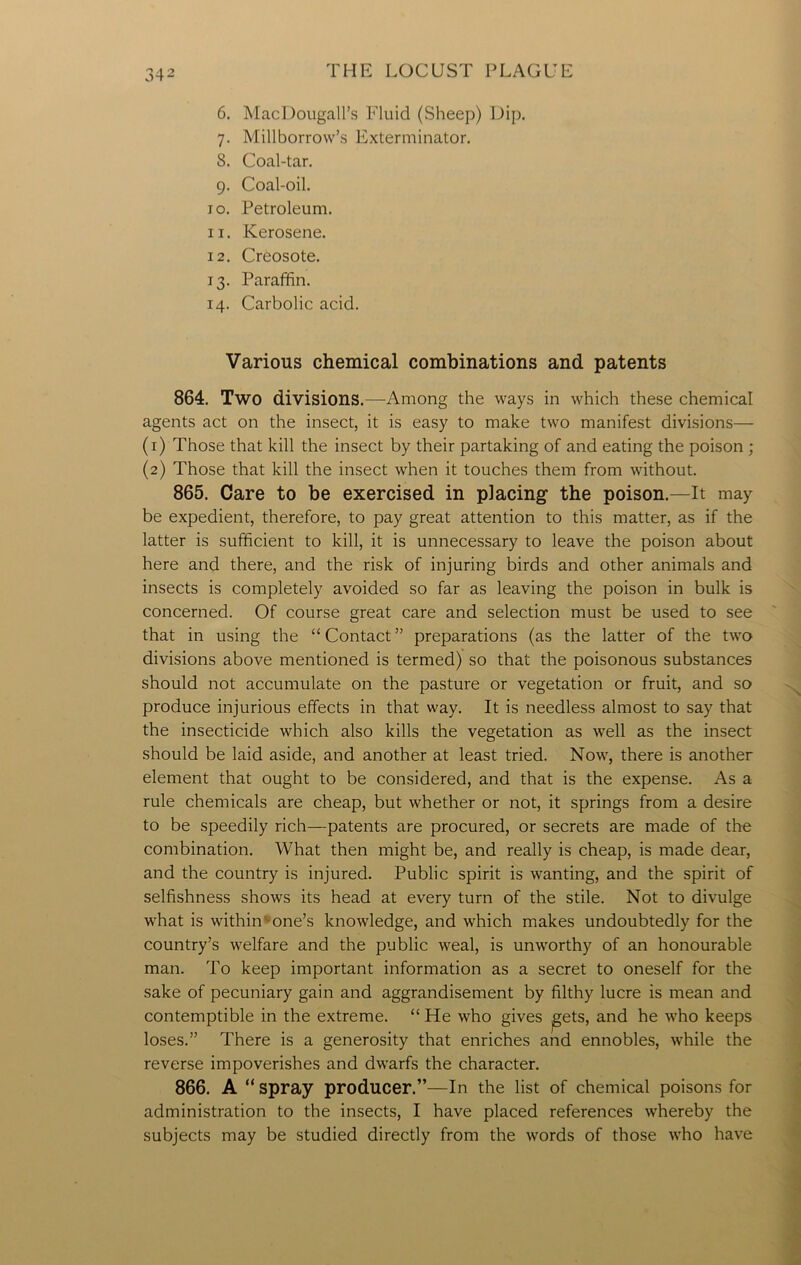 6. MacDougall’s Fluid (Sheep) Dip. 7. Millborrow’s Exterminator. S. Coal-tar. 9. Coal-oil. 10. Petroleum. 11. Kerosene. 12. Creosote. 13. Paraffin. 14. Carbolic acid. Various chemical combinations and patents 864. Two divisions.—Among the ways in which these chemical agents act on the insect, it is easy to make two manifest divisions— (1) Those that kill the insect by their partaking of and eating the poison ; (2) Those that kill the insect when it touches them from without. 865. Care to be exercised in placing1 the poison.—It may be expedient, therefore, to pay great attention to this matter, as if the latter is sufficient to kill, it is unnecessary to leave the poison about here and there, and the risk of injuring birds and other animals and insects is completely avoided so far as leaving the poison in bulk is concerned. Of course great care and selection must be used to see that in using the “Contact” preparations (as the latter of the two divisions above mentioned is termed) so that the poisonous substances should not accumulate on the pasture or vegetation or fruit, and so produce injurious effects in that way. It is needless almost to say that the insecticide which also kills the vegetation as well as the insect should be laid aside, and another at least tried. Now, there is another element that ought to be considered, and that is the expense. As a rule chemicals are cheap, but whether or not, it springs from a desire to be speedily rich—patents are procured, or secrets are made of the combination. What then might be, and really is cheap, is made dear, and the country is injured. Public spirit is wanting, and the spirit of selfishness shows its head at every turn of the stile. Not to divulge what is within one’s knowledge, and which makes undoubtedly for the country’s welfare and the public weal, is unworthy of an honourable man. To keep important information as a secret to oneself for the sake of pecuniary gain and aggrandisement by filthy lucre is mean and contemptible in the extreme. “ He who gives jgets, and he who keeps loses.” There is a generosity that enriches and ennobles, while the reverse impoverishes and dwarfs the character. 866. A “ spray producer.”—In the list of chemical poisons for administration to the insects, I have placed references whereby the subjects may be studied directly from the words of those who have
