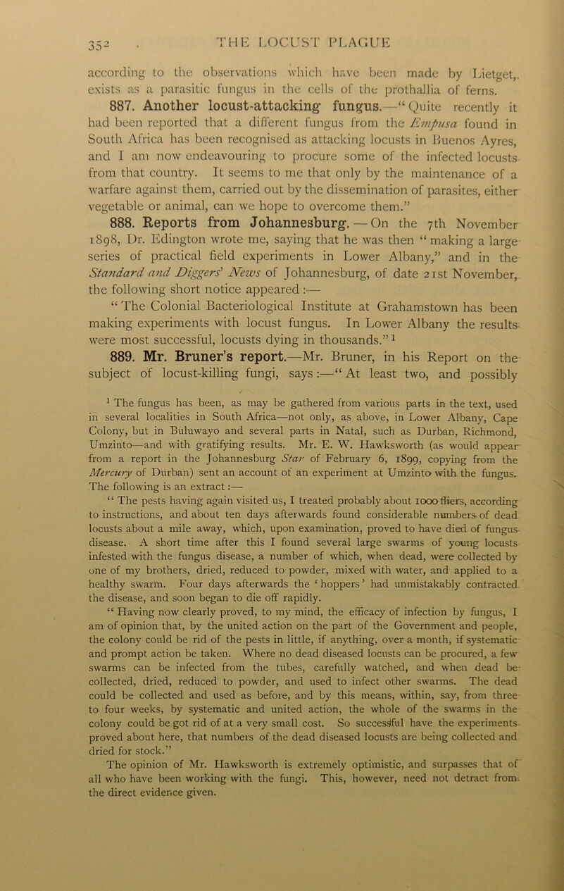 according to the observations which have been made by Lietget,. exists as a parasitic fungus in the cells of the prothallia of ferns. 887. Another locust-attacking- fungus.—“Quite recently it had been reported that a different fungus from the Empusa found in South Africa has been recognised as attacking locusts in Buenos Ayres, and 1 am now endeavouring to procure some of the infected locusts from that country. It seems to me that only by the maintenance of a warfare against them, carried out by the dissemination of parasites, either vegetable or animal, can we hope to overcome them.” 888. Reports from Johannesburg. — On the 7th November 1898, L)r. Edington wrote me, saying that he was then “ making a large series of practical field experiments in Lower Albany,” and in the Standard and Diggers' News of Johannesburg, of date 21st November, the following short notice appeared :— “ The Colonial Bacteriological Institute at Grahamstown has been making experiments with locust fungus. In Lower Albany the results were most successful, locusts dying in thousands.” 1 889. Mr. Bruner’s report.—Mr. Bruner, in his Report on the subject of locust-killing fungi, says :—“ At least two, and possibly t \ 1 The fungus has been, as may be gathered from various parts in the text, used in several localities in South Africa—not only, as above, in Lower Albany, Cape Colony, but in Buluwayo and several parts in Natal, such as Durban, Richmond, Umzinto—and with gratifying results. Mr. E. W. Hawksworth (as would appear from a report in the Johannesburg Star of February 6, 1899, copying from the Mercury of Durban) sent an account of an experiment at Umzinto with the fungus. The following is an extract:— “ The pests having again visited us, I treated probably about 1000 fliers, according to instructions, and about ten days afterwards found considerable numbers- of dead locusts about a mile away, which, upon examination, proved to have died, of fungus disease. A short time after this I found several large swarms of young locusts infested with the fungus disease, a number of which, when dead, were collected by one of my brothers, dried, reduced to powder, mixed with water, and applied to a healthy swarm. Four days afterwards the ‘hoppers’ had unmistakably contracted the disease, and soon began to die off rapidly. “ Having now clearly proved, to my mind, the efficacy of infection by fungus, I am of opinion that, by the united action on the part of the Government and people, the colony could be rid of the pests in little, if anything, over a month, if systematic and prompt action be taken. Where no dead diseased locusts can be procured, a few swarms can be infected from the tubes, carefully watched, and when dead be collected, dried, reduced to powder, and used to infect other swarms. The dead could be collected and used as before, and by this means, within, say, from three to four weeks, by systematic and united action, the whole of the swarms in the colony could be got rid of at a very small cost. So successful have the experiments proved about here, that numbers of the dead diseased locusts are being collected and dried for stock.” The opinion of Mr. Hawksworth is extremely optimistic, and surpasses that of all who have been working with the fungi. This, however, need not detract from, the direct evidence given.