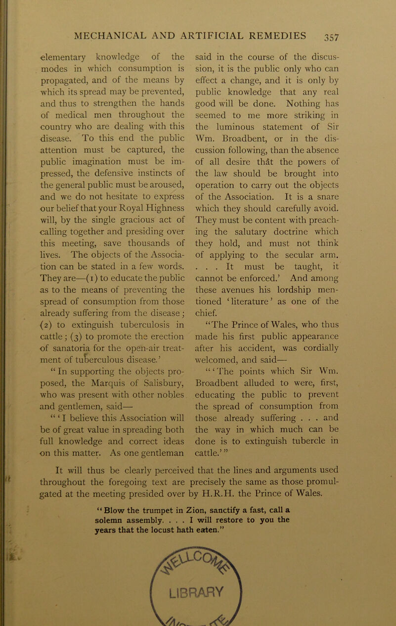 elementary knowledge of the modes in which consumption is propagated, and of the means by which its spread may be prevented, and thus to strengthen the hands of medical men throughout the country who are dealing with this disease. To this end the public attention must be captured, the public imagination must be im- pressed, the defensive instincts of the general public must be aroused, and we do not hesitate to express our belief that your Royal Highness will, by the single gracious act of calling together and presiding over this meeting, save thousands of lives. The objects of the Associa- tion can be stated in a few words. They are—(1) to educate the public as to the means of preventing the spread of consumption from those already suffering from the disease; (2) to extinguish tuberculosis in cattle; (3) to promote the erection of sanatoria for the open-air treat- ment of tuberculous disease.’ “ In supporting the objects pro- posed, the Marquis of Salisbury, who was present with other nobles and gentlemen, said— “ ‘ I believe this Association will be of great value in spreading both full knowledge and correct ideas on this matter. As one gentleman said in the course of the discus- sion, it is the public only who can effect a change, and it is only by public knowledge that any real good will be done. Nothing has seemed to me more striking in the luminous statement of Sir Wm. Broadbent, or in the dis- cussion following, than the absence of all desire that the powers of the law should be brought into operation to carry out the objects of the Association. It is a snare which they should carefully avoid. They must be content with preach- ing the salutary doctrine which they hold, and must not think of applying to the secular arm. . . . It must be taught, it cannot be enforced.’ And among these avenues his lordship men- tioned ‘ literature ’ as one of the chief. “The Prince of Wales, who thus made his first public appearance after his accident, was cordially welcomed, and said— “ ‘ The points which Sir Wm. Broadbent alluded to were, first, educating the public to prevent the spread of consumption from those already suffering . . . and the way in which much can be done is to extinguish tubercle in cattle.’ ” It will thus be clearly perceived that the lines and arguments used throughout the foregoing text are precisely the same as those promul- gated at the meeting presided over by H.R.H. the Prince of Wales. “ Blow the trumpet in Zion, sanctify a fast, call a solemn assembly. ... I will restore to you the years that the locust hath eaten.”