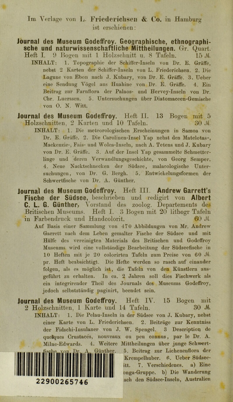 Im Y erlaj^'e von L. Friedericliseii & Co. in Hamburg ist erschienen: Journal des Museum Godeffroy. Geographische, ethnographi- sche und naturwissenschaftliche Mittheilungen. Gr. Quart. Heft I. Hogen mit 1 Holzscimitt n. 8 Tafeln. 15 M. INHALT: 1. Topographie der Schifler-Inselu von Dr. E. Gräffe, nebst 2 Karten der Schiffer-Inseln von L. Friederichsen. 2. Lie Lagune von Ebon nach J. Kubary, von Dr. E. GräfiPe. 3. üeber eine Sendung Vögel aus Huahine von Dr. E. Gräffe. 4. Ein Beitrag zur Farnflora der Palaos- und Hervey-Inseln von Dr. Chr. Luerssen. 5. Untersuchungen über Diatomaceen-Gemische von O. N. Witt. Journal des Museum Godeffroy. Heft II. 13 Bogen mit 5 Holzsclinitteu, 2 Karten und 10 Tafeln. 30 M INHALT: 1. Die meteorologischen Erscheinungen in Samoa von Dr. E. Gräffe. 2. Die Oaroliuen-Insel Yap nebst den Mateiotas-, Mackenzie-, Fais- und Wolea-Inseln, nach A. Tetens und J. Kubary von Dr. E. Gräffe. 3. Auf der Insel Yap gesammelte Schmetter- linge und deren Yerwandlungsgeschichte, von Georg Semper, 4. Neue Nacktschnecken der Südsee, malacologische Unter- suchungen, von Dr. G, Bergh. 5. Entwickelungsformen der Schwertfische von Dr. A. Günther. Journal des Museum Godeffroy. Heft III. Andrew Garrett’s Fische der Südsee, beschrieben und redigirt von Albert C. L. G. Günther Vorstand des zoolog. Departements des Britischen Museums. Heft I. 3 Bogen mit 20 üthogr Tafeln in Farbendruck und Handcolorit. 60 51. Auf Basis eiuer Sammlung von 470 Abbildungen von Mr. Andrew Garrett nach dem Leben gemalter Fische der Südsee und mit Hülfe des vereinigten Materials des Britischen und Godeffroy Museums wird eine vollständige Bearbeitung der Südseefische in 10 Heften mit je 20 colorirten Tafeln zum Preise von 60 5t. pr. Heft beabsichtigt. Die Hefte werden so rasch auf einander folgen, als es möglich ist, die Tafeln von den Künstlern aus- geführt zu erhalten. In ca. 2 Jahren soll dies Fischwerk als ein integrirender Theil des Journals des Museums Godeffroy, jedoch selbstständig pagiuirt, beendet sein. Journal des Museum Godeffroy. Heft IV. 15 Bogen mit 2 Holzschnitten, 1 Karte und 14 Tafeln. 30 5t. INHALT: 1. Die Pelau-Inseln in der Südsee von J. Kubary, nebst einer Karte von L. Friederichsen, 2. Beiträge zur Kenntniss der Fidschi-Insulaner von J. W. Spengel. 3 Description de quelques Crustaces, iiouveaux ou peu connus, par le Dr, A. Milne-Edwards. 4. Weitere Mittheilungen über junge Sch\vert ou IJr. A. Günther 22900265746 5, Beitrag zur Lichenenflora der Krempelhuber. 6. Ueber Südsee- itt. 7. Verschiedenes, a) Eine onga-Gruppe. b) Die AVanderung ach den Südsee-Inseln, Australien