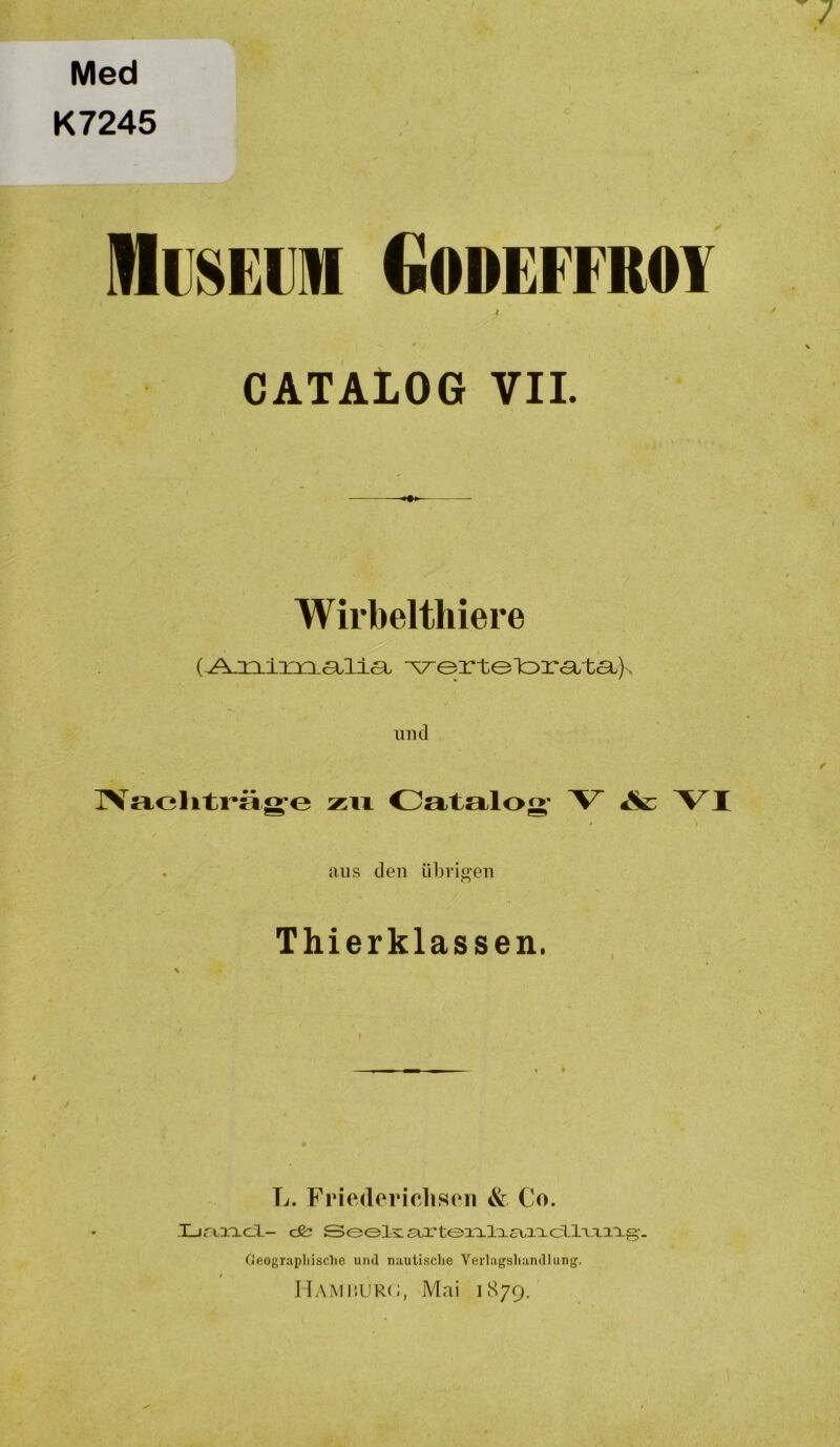 Med K7245 MiiHEiim dODEFFROY CATALOG VII. Wirbelthiere I 'vertelora.ta.). und IVacliti^äg-o zu Catalog* V &: VI . aus den übrigen Thierklassen. L. Friedericliseii & Co. XjrtiTLcl- C&; Seels: £rx'teia.la£v,i:Lcllxxai.g,-. Cleogriipliisclie und nautisclie Verlagsliandlung. IlAMüURC, Mai 1879.