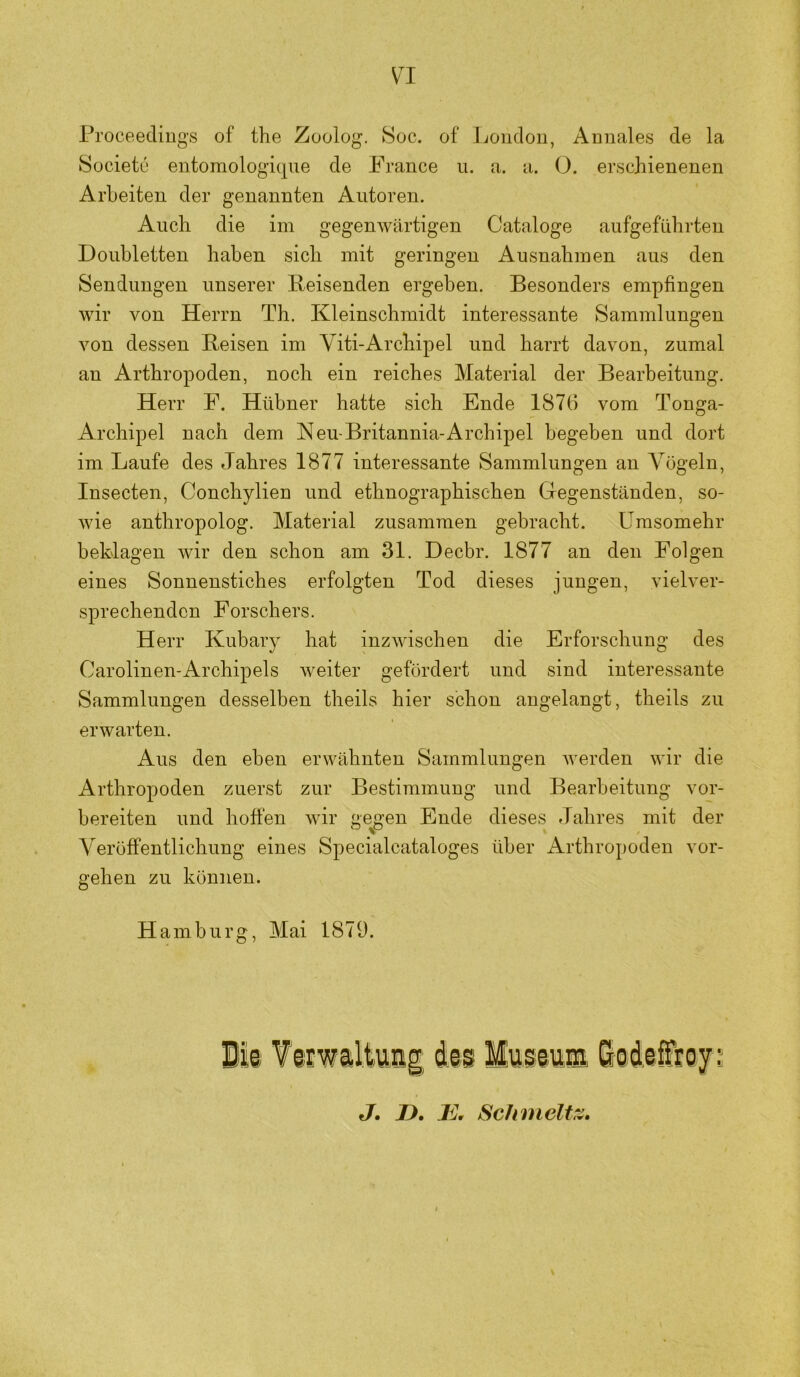 Proceecliugs of the Zoolog. 8oc. of Loiicloii, Amiales de la Societu entomologique de France u. a. a. O. erschienenen Arbeiten der genannten Autoren. Auch die im gegenwärtigen Cataloge aufgefnhrten Doubletten haben sich mit geringen Ausnahmen aus den Sendungen unserer Reisenden ergeben. Besonders empfingen wir von Herrn Th. Kleinschmidt interessante Sammlungen von dessen Reisen im Viti-Archipel und harrt davon, zumal an Arthropoden, noch ein reiches Material der Bearbeitung. Herr F. Hübner hatte sich Ende 1876 vom Tonga- Archipel nach dem Keu-Britannia-Archipel begeben und dort im Laufe des Jahres 1877 interessante Sammlungen an Vögeln, Insecten, Conchylien und ethnographischen Gegenständen, so- wie anthropolog. Material zusammen gebracht. Umsomehr beklagen wir den schon am 31. Decbr. 1877 an den Folgen eines Sonnenstiches erfolgten Tod dieses jungen, vielver- sprechenden Forschers. Herr Kubary hat inzwischen die Erforschung des Carolinen-Archipels weiter gefördert und sind interessante Sammlungen desselben theils hier schon angelangt, theils zu erwarten. Aus den eben erwähnten Sammlungen werden wir die Arthropoden zuerst zur Bestimmung und Bearbeitung vor- bereiten und hoffen wir geigen Ende dieses Jahres mit der Veröffentlichung eines Specialcataloges über Arthropoden Vor- gehen zu können. H amburg, Mai 1879. J. D.