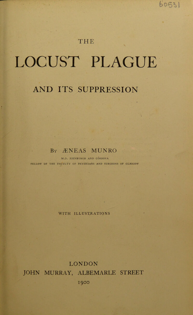 feoSVl THE LOCUST PLAGUE AND ITS SUPPRESSION By iENEAS MUNRO M.D. EDINBURGH AND CORDOVA FELLOW OF THE FACULTY OF PHYSICIANS AND SURGEONS OF GLASGOW WITH ILLUSTRATIONS LONDON JOHN MURRAY, ALBEMARLE STREET 1900