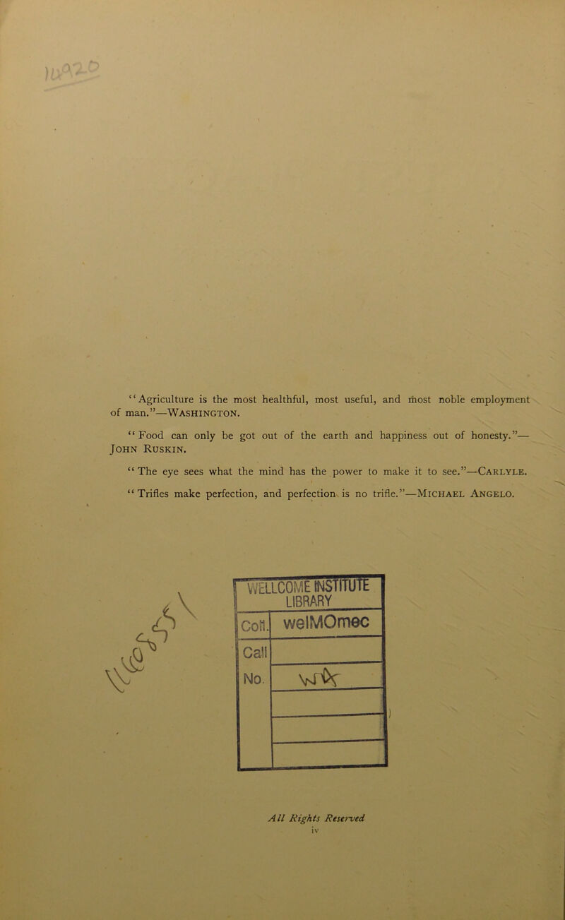 “Agriculture is the most healthful, most useful, and most noble employment of man.”—Washington. “ Food can only be got out of the earth and happiness out of honesty.”— John Ruskin. “The eye sees what the mind has the power to make it to see.”—Carlyle. “Trifles make perfection, and perfection is no trifle.”—Michael Angelo. 1 WELLCOME INslllulk LIBRARY con. welMOmec Ca!S No. yr&r 1 All Rights Resa-ved IV