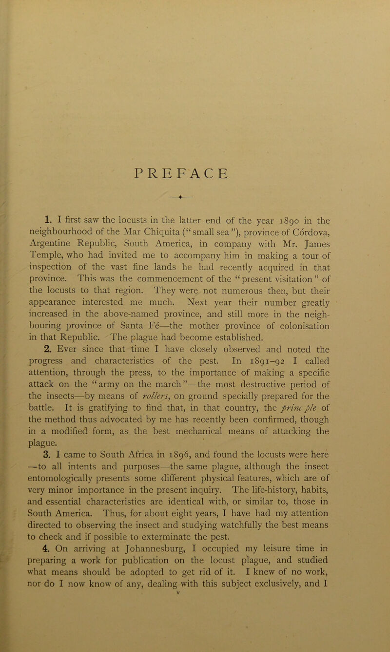 PREFACE 1. I first saw the locusts in the latter end of the year 1890 in the neighbourhood of the Mar Chiquita (“small sea”), province of Cordova, Argentine Republic, South America, in company with Mr. James Temple, who had invited me to accompany him in making a tour of inspection of the vast fine lands he had recently acquired in that province. This was the commencement of the “present visitation” of the locusts to that region. They were not numerous then, but their appearance interested me much. Next year their number greatly increased in the above-named province, and still more in the neigh- bouring province of Santa Fe—the mother province of colonisation in that Republic. The plague had become established. 2. Ever since that time I have closely observed and noted the progress and characteristics of the pest. In 1891-92 I called attention, through the press, to the importance of making a specific attack on the “ army on the march ”—the most destructive period of the insects—by means of rollers, on ground specially prepared for the battle. It is gratifying to find that, in that country, the print pie of the method thus advocated by me has recently been confirmed, though in a modified form, as the best mechanical means of attacking the plague. 3. I came to South Africa in 1896, and found the locusts were here —to all intents and purposes—the same plague, although the insect entomologically presents some different physical features, which are of very minor importance in the present inquiry. The life-history, habits, and essential characteristics are identical with, or similar to, those in South America. Thus, for about eight years, I have had my attention directed to observing the insect and studying watchfully the best means to check and if possible to exterminate the pest. 4. On arriving at Johannesburg, I occupied my leisure time in preparing a work for publication on the locust plague, and studied what means should be adopted to get rid of it. I knew of no work, nor do I now know of any, dealing with this subject exclusively, and I