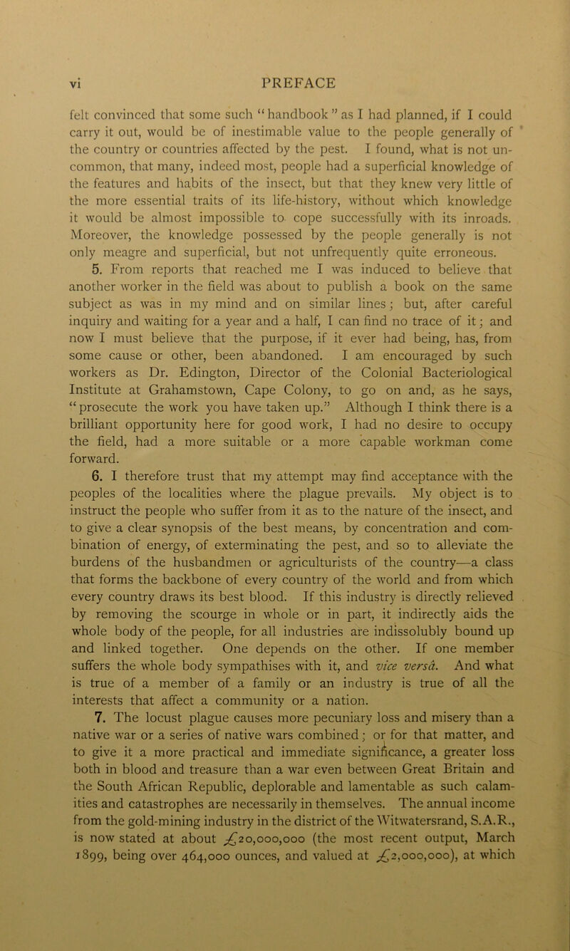 felt convinced that some such “handbook” as I had planned, if I could carry it out, would be of inestimable value to the people generally of the country or countries affected by the pest. I found, what is not un- common, that many, indeed most, people had a superficial knowledge of the features and habits of the insect, but that they knew very little of the more essential traits of its life-history, without which knowledge it would be almost impossible to- cope successfully with its inroads. Moreover, the knowledge possessed by the people generally is not only meagre and superficial, but not unfrequently quite erroneous. 5. From reports that reached me I was induced to believe that another worker in the field was about to publish a book on the same subject as was in my mind and on similar lines; but, after careful inquiry and waiting for a year and a half, I can find no trace of it; and now I must believe that the purpose, if it ever had being, has, from some cause or other, been abandoned. I am encouraged by such workers as Dr. Edington, Director of the Colonial Bacteriological Institute at Grahamstown, Cape Colony, to go on and, as he says, “ prosecute the work you have taken up.” Although I think there is a brilliant opportunity here for good work, I had no desire to occupy the field, had a more suitable or a more capable workman come forward. 6. I therefore trust that my attempt may find acceptance with the peoples of the localities where the plague prevails. My object is to instruct the people who suffer from it as to the nature of the insect, and to give a clear synopsis of the best means, by concentration and com- bination of energy, of exterminating the pest, and so to alleviate the burdens of the husbandmen or agriculturists of the country—a class that forms the backbone of every country of the world and from which every country draws its best blood. If this industry is directly relieved by removing the scourge in whole or in part, it indirectly aids the whole body of the people, for all industries are indissolubly bound up and linked together. One depends on the other. If one member suffers the whole body sympathises with it, and vice versa. And what is true of a member of a family or an industry is true of all the interests that affect a community or a nation. 7. The locust plague causes more pecuniary loss and misery than a native war or a series of native wars combined; or for that matter, and to give it a more practical and immediate significance, a greater loss both in blood and treasure than a war even between Great Britain and the South African Republic, deplorable and lamentable as such calam- ities and catastrophes are necessarily in themselves. The annual income from the gold-mining industry in the district of the Witwatersrand, S.A.R., is now stated at about ^20,000,000 (the most recent output, March 1899, being over 464,000 ounces, and valued at ,£2,000,000), at which