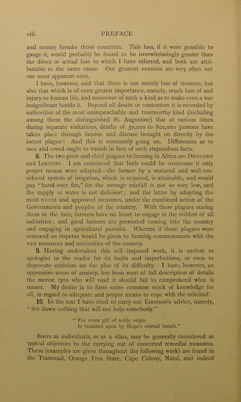 VU1 and money forsake those countries. This loss, if it were possible to gauge it, would probably be found to be overwhelmingly greater than the direct or actual loss to which I have referred, and both are attri- butable to the same cause. Our greatest enemies are very often not our most apparent ones. I have, however, said that there is not merely loss of treasure, but also that which is of even greater importance, namely, much loss of and injury to human life, and moreover of such a kind as to make even a war insignificant beside it. Beyond all doubt or contention it is recorded by authorities of the most unimpeachable and trustworthy kind (including among them the distinguished St. Augustine) that at various times during separate visitations, deaths of 30,000 to 800,000 persons have taken place through famine and disease brought on directly by the locust plague! And this is constantly going on. Differences as to race and creed ought to vanish in face of such stupendous facts. 8. The two great and chief plagues to farming in Africa are Drought and Locusts. I am convinced that both could be overcome if only proper means were adopted—the former by a matured and well-con- sidered system of irrigation, which is required, is attainable, and would pay “hand over fist,” for the average rainfall is not so very low, and the supply of water is not deficient; and the latter by adopting the most recent and approved measures, under the combined action of the Governments and peoples of the country. With these plagues staring them in the face, farmers have no heart to engage in the noblest of all industries; and good farmers are prevented coming into the country and engaging in agricultural pursuits. Whereas if these plagues were removed an impetus would be given to farming commensurate with the vast resources and necessities of the country. 9. Having undertaken this self - imposed work, it is useless to apologise to the reader for its faults and imperfections, or even to deprecate criticism on the plea of its difficulty. I have, however, an oppressive sense of anxiety, lest from want of full description of details the merest tyro who will read it should fail to comprehend what is meant. My desire is to form some common stock of knowledge for all, in regard to adequate and proper means to cope with the mischief. 10. In the text I have tried to carry out Emerson’s advice, namely, “ Set down nothing that will not help somebody.” “For every gift of noble origin Is breathed upon by Hope’s eternal breath.” Boers as individuals, or as a class, may be generally considered as typical objectors to the carrying out of concerted remedial measures. These (examples are given throughout the following work) are found in the Transvaal, Orange Free State, Cape Colony, Natal, and indeed