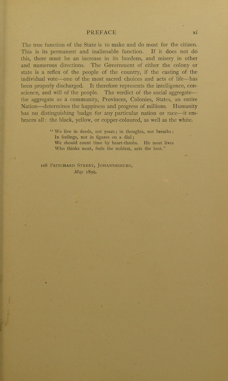 The true function of the State is to make and do most for the citizen. This is its permanent and inalienable function. If it does not do this, there must be an increase in its burdens, and misery in other and numerous directions. The Government of either the colony or state is a reflex of the people of the country, if the casting of the individual vote—one of the most sacred choices and acts of life—has been properly discharged. It therefore represents the intelligence, con- science, and will of the people. The verdict of the social aggregate— the aggregate as a community, Provinces, Colonies, States, an entire Nation—determines the happiness and progress of millions. Humanity has no distinguishing badge for any particular nation or race—it em- braces all: the black, yellow, or copper-coloured, as well as the white. “We live in deeds, not years; in thoughts, not breaths; In feelings, not in figures on a dial; We should count time by heart-throbs. He most lives Who thinks most, feels the noblest, acts the best.” 108 Pritchard Street, Johannesburg, May 1899. 1