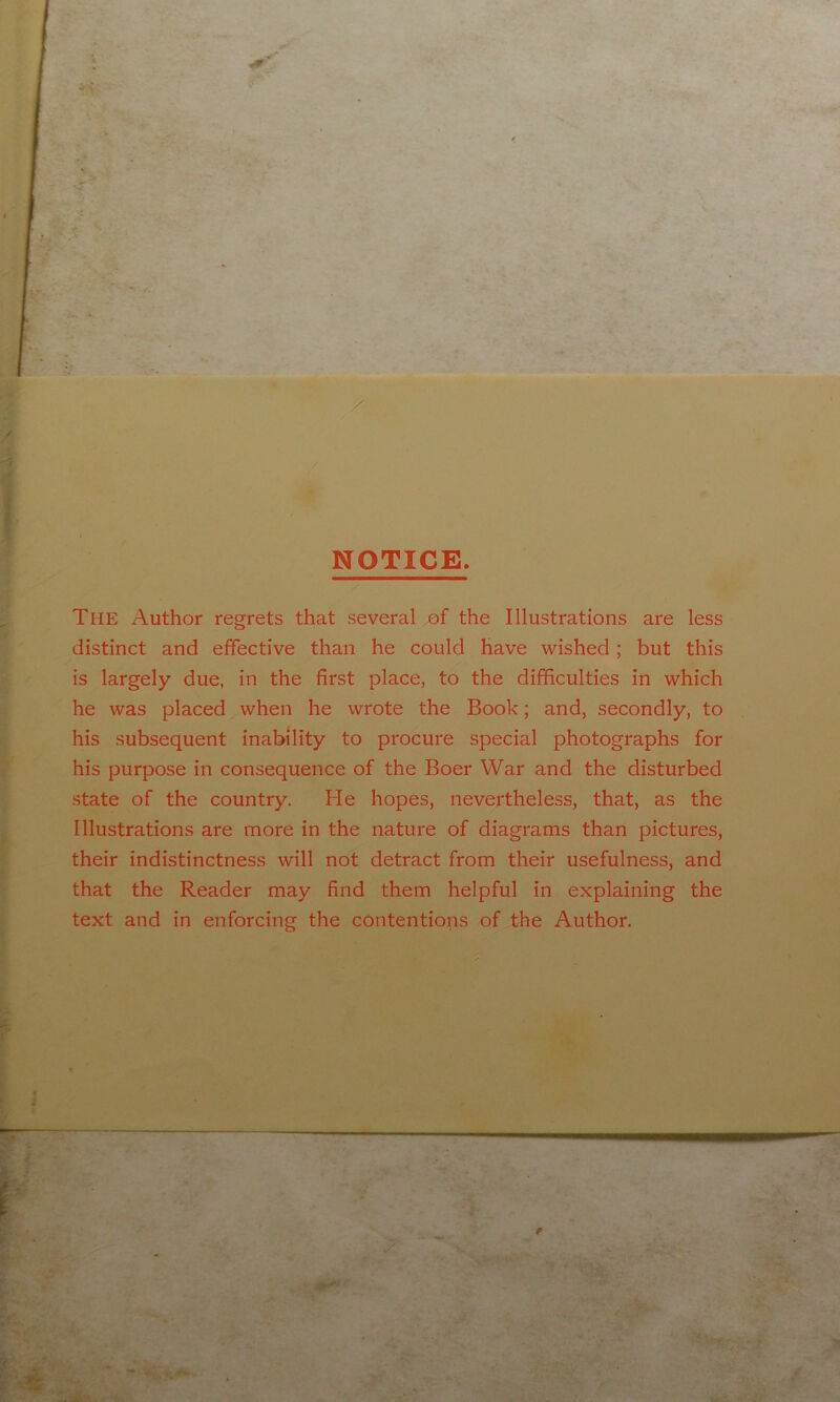 NOTICE. The Author regrets that several of the Illustrations are less distinct and effective than he could have wished; but this is largely due, in the first place, to the difficulties in which he was placed when he wrote the Book; and, secondly, to his subsequent inability to procure special photographs for his purpose in consequence of the Boer War and the disturbed state of the country. He hopes, nevertheless, that, as the Illustrations are more in the nature of diagrams than pictures, their indistinctness will not detract from their usefulness, and that the Reader may find them helpful in explaining the text and in enforcing the contentions of the Author. I t