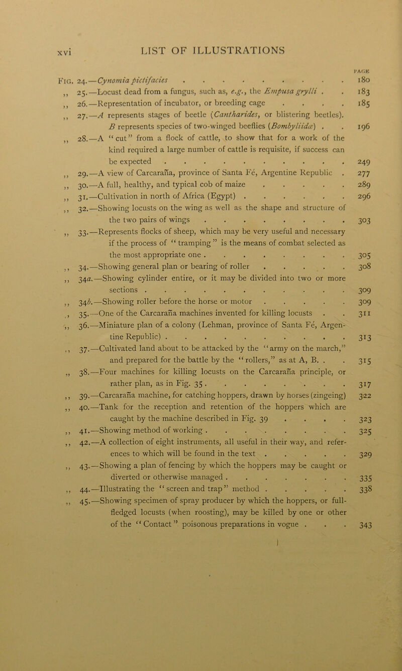 PAGE Fig. 24.— Cynomia pictifacies . . . . . . . . .180 ,, 25.—Locust dead from a fungus, such as, e.g., the Empusa grylli . . 183 >} 26.—Representation of incubator, or breeding cage . . . .185 27. —A represents stages of beetle (Cantharides, or blistering beetles). B represents species of two-winged beeflies (Bombyliidcc) . . 196 28. —A “cut” from a flock of cattle, to show that for a work of the kind required a large number of cattle is requisite, if success can be expected .......... 249 29. —A view of Carcarana, province of Santa Fe, Argentine Republic . 277 }) 30.—A full, healthy, and typical cob of maize ..... 289 ,, 31.—Cultivation in north of Africa (Egypt) 296 32.—Showing locusts on the wing as well as the shape and structure of the two pairs of wings ........ 303 ,, 33.—Represents flocks of sheep, which may be very useful and necessary if the process of “ tramping ” is the means of combat selected as the most appropriate one ........ 305 34.—Showing general plan or bearing of roller ..... 308 ,, 34a.—Showing cylinder entire, or it may be divided into two or more sections ........... 309 ,, 34^.—Showing roller before the horse or motor ..... 309 > 35.—One of the Carcarana machines invented for killing locusts . . 31 x ,, 36.—Miniature plan of a colony (Lehman, province of Santa Fe, Argen- tine Republic) . . . . . . . . . . 313 ,, 37.—Cultivated land about to be attacked by the “army on the march,” and prepared for the battle by the “rollers,” as at A, B. . . 315 ,, 38.—Four machines for killing locusts on the Carcarana principle, or rather plan, as in Fig. 35 . . . . . . . .317 ,, 39.—Carcarana machine, for catching hoppers, drawn by horses (zingeing) 322 ,, 40.—Tank for the reception and retention of the hoppers which are caught by the machine described in Fig. 39 ... 323 ,, 41.—Showing method of working . ....... 325 ,, 42.—A collection of eight instruments, all useful in their way, and refer- ences to which will be found in the text ..... 329 ,, 43. — Showing a plan of fencing by which the hoppers may be caught or diverted or otherwise managed ....... 335 ,, 44.—Illustrating the “ screen and trap ” method ..... 338 ,, 45.—Showing specimen of spray producer by which the hoppers, or full- fledged locusts (when roosting), may be killed by one or other of the ‘ ‘ Contact ” poisonous preparations in vogue . . . 343