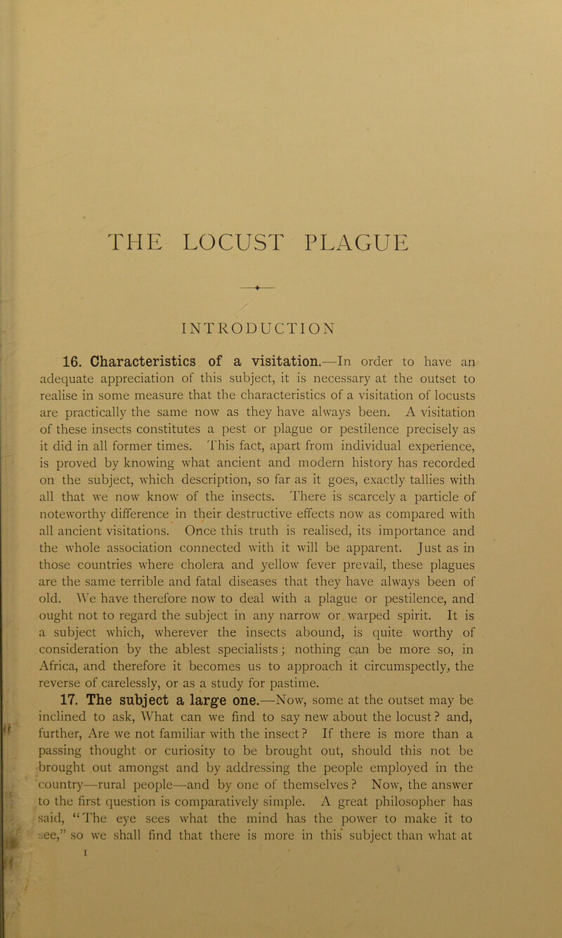 THE LOCUST PLAGUE —4— INTRODUCTION 16. Characteristics of a visitation.—In order to have an adequate appreciation of this subject, it is necessary at the outset to realise in some measure that the characteristics of a visitation of locusts are practically the same now as they have always been. A visitation of these insects constitutes a pest or plague or pestilence precisely as it did in all former times. T his fact, apart from individual experience, is proved by knowing what ancient and modern history has recorded on the subject, which description, so far as it goes, exactly tallies with all that we now know of the insects. There is scarcely a particle of noteworthy difference in their destructive effects now as compared with all ancient visitations. Once this truth is realised, its importance and the whole association connected with it will be apparent. Just as in those countries where cholera and yellow fever prevail, these plagues are the same terrible and fatal diseases that they have always been of old. We have therefore now to deal with a plague or pestilence, and ought not to regard the subject in any narrow or warped spirit. It is a subject which, wherever the insects abound, is quite worthy of consideration by the ablest specialists; nothing can be more so, in Africa, and therefore it becomes us to approach it circumspectly, the reverse of carelessly, or as a study for pastime. 17. The subject a large one.—Now, some at the outset may be inclined to ask, What can we find to say new about the locust ? and, further, Are we not familiar with the insect ? If there is more than a passing thought or curiosity to be brought out, should this not be brought out amongst and by addressing the people employed in the country—rural people—and by one of themselves? Now, the answer to the first question is comparatively simple. A great philosopher has said, “The eye sees what the mind has the power to make it to .ee,” so we shall find that there is more in this subject than what at