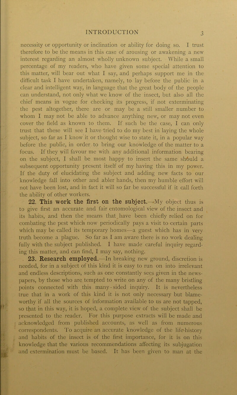 o necessity or opportunity or inclination or ability for doing so. I trust therefore to be the means in this case of arousing or awakening a new interest regarding an almost wholly unknown subject. While a small percentage of my readers, who have given some special attention to this matter, will bear out what I say, and perhaps support me in the difficult task I have undertaken, namely, to lay before the public in a clear and intelligent way, in language that the great body of the people can understand, not only what we know of the insect, but also all the chief means in vogue for checking its progress, if not exterminating the pest altogether, there are or may be a still smaller number to whom I may not be able to advance anything new, or may not even cover the field as known to them. If such be the case, I can only trust that these will see I have tried to do my best in laying the whole subject, so far as I know it or thought wise to state it, in a popular way before the public, in order to bring our knowledge of the matter to a focus. If they will favour me with any additional information bearing on the subject, I shall be most happy to insert the same sh6uld a subsequent opportunity present itself of my having this in my power. If the duty of elucidating the subject and adding new facts to our knowledge fall into other and abler hands, then my humble effort will not have been lost, and in fact it will so far be successful if it call forth the ability of other workers. 22. This work the first on the subject.-^My object thus is to give first an accurate and fair entomological view of the insect and its habits, and then the means that have been chiefly relied on for combating the pest which now periodically pays a visit to certain parts which may be called its temporary homes—a guest which has in very truth become a plague. So far as I am aware there is no work dealing fully with the subject published. I have made careful inquiry regard- ing this matter, and can find, I may say, nothing. . 23. Research employed.—In breaking new ground, discretion is needed, for in a subject of this kind it is easy to run on into irrelevant and endless descriptions, such as one constantly sees given in the news- papers, by those who are tempted to write on any of the many bristling points connected with this many-sided inquiry. It is nevertheless true that in a work of this kind it is not only necessary but blame- worthy if all the sources of information available to us are not tapped, so that in this way, it is hoped, a complete view of the subject shall be presented to the reader. For this purpose extracts will be made and acknowledged from published accounts, as well as from numerous correspondents. To acquire an accurate knowledge of the life-history and habits of the insect is of the first importance, for it is on this knowledge that the various recommendations affecting its subjugation and extermination must be based. It has been given to man at the