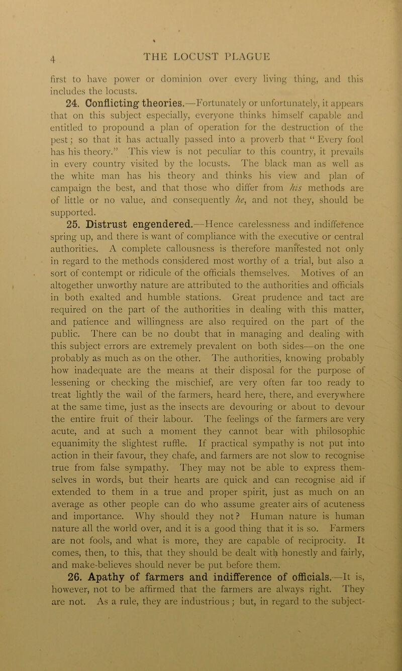 first to have power or dominion over every living thing, and this includes the locusts. 24. Conflicting theories.—Fortunately or unfortunately, it appears that on this subject especially, everyone thinks himself capable and entitled to propound a plan of operation for the destruction of the pest; so that it has actually passed into a proverb that “ Every fool has his theory.” This view is not peculiar to this country, it prevails in every country visited by the locusts. The black man as well as the white man has his theory and thinks his view and plan of campaign the best, and that those who differ from his methods are of little or no value, and consequently he, and not they, should be supported. 25. Distrust engendered.—Hence carelessness and indifference spring up, and there is want of compliance with the executive or central authorities. A complete callousness is therefore manifested not only in regard to the methods considered most worthy of a trial, but also a sort of contempt or ridicule of the officials themselves. Motives of an altogether unworthy nature are attributed to the authorities and officials in both exalted and humble stations. Great prudence and tact are required on the part of the authorities in dealing with this matter, and patience and willingness are also required on the part of the public. There can be no doubt that in managing and dealing with this subject errors are extremely prevalent on both sides—on the one probably as much as on the other. The authorities, knowing probably how inadequate are the means at their disposal for the purpose of lessening or checking the mischief, are very often far too ready to treat lightly the wail of the farmers, heard here, there, and everywhere at the same time, just as the insects are devouring or about to devour the entire fruit of their labour. The feelings of the farmers are very acute, and at such a moment they cannot bear with philosophic equanimity the slightest ruffle. If practical sympathy is not put into action in their favour, they chafe, and farmers are not slow to recognise true from false sympathy. They may not be able to express them- selves in words, but their hearts are quick and can recognise aid if extended to them in a true and proper spirit, just as much on an average as other people can do who assume greater airs of acuteness and importance. Why should they not ? Human nature is human nature all the world over, and it is a good thing that it is so. Farmers are not fools, and what is more, they are capable of reciprocity. It comes, then, to this, that they should be dealt witty honestly and fairly, and make-believes should never be put before them. 26. Apathy of farmers and indifference of officials.—It is, however, not to be affirmed that the farmers are always right. They are not. As a rule, they are industrious; but, in regard to the subject-
