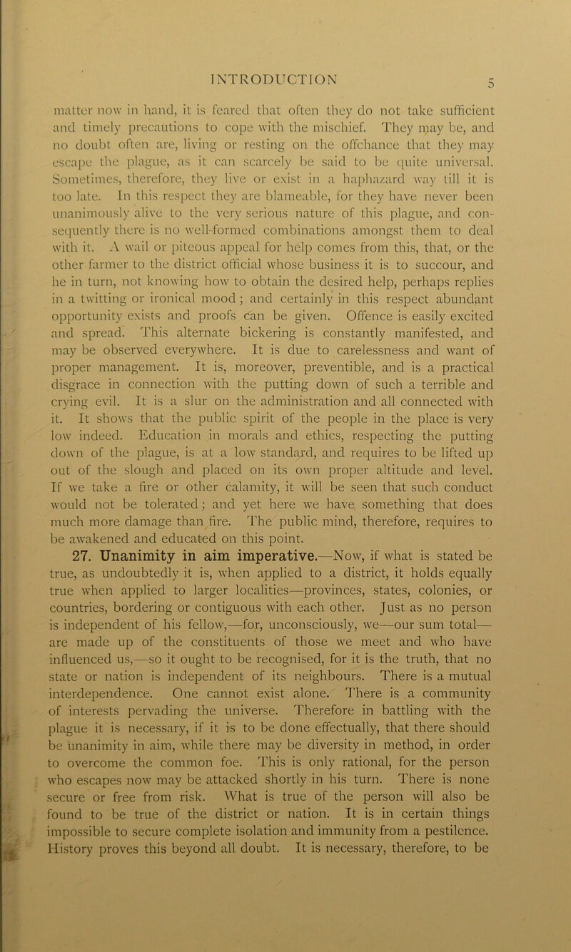 3 matter now in hand, it is feared that often they do not take sufficient and timely precautions to cope with the mischief. They may be, and no doubt often are, living or resting on the offchance that they may escape the plague, as it can scarcely be said to be quite universal. Sometimes, therefore, they live or exist in a haphazard way till it is too late. In this respect they are blameable, for they have never been unanimously alive to the very serious nature of this plague, and con- sequently there is no well-formed combinations amongst them to deal with it. A wail or piteous appeal for help comes from this, that, or the other farmer to the district official whose business it is to succour, and he in turn, not knowing how to obtain the desired help, perhaps replies in a twitting or ironical mood; and certainly in this respect abundant opportunity exists and proofs can be given. Offence is easily excited and spread. This alternate bickering is constantly manifested, and may be observed everywhere. It is due to carelessness and want of proper management. It is, moreover, preventible, and is a practical disgrace in connection with the putting down of such a terrible and crying evil. It is a slur on the administration and all connected with it. It shows that the public spirit of the people in the place is very low indeed. Education in morals and ethics, respecting the putting down of the plague, is at a low standard, and requires to be lifted up out of the slough and placed on its own proper altitude and level. If we take a fire or other calamity, it will be seen that such conduct would not be tolerated; and yet here we have, something that does much more damage than fire. The public mind, therefore, requires to be awakened and educated on this point. 27. Unanimity in aim imperative.—Now, if what is stated be true, as undoubtedly it is, when applied to a district, it holds equally true when applied to larger localities—provinces, states, colonies, or countries, bordering or contiguous with each other. Just as no person is independent of his fellow,—for, unconsciously, we—our sum total— are made up of the constituents of those we meet and who have influenced us,—so it ought to be recognised, for it is the truth, that no state or nation is independent of its neighbours. There is a mutual interdependence. One cannot exist alone. There is a community of interests pervading the universe. Therefore in battling with the plague it is necessary, if it is to be done effectually, that there should be unanimity in aim, while there may be diversity in method, in order to overcome the common foe. This is only rational, for the person who escapes now may be attacked shortly in his turn. There is none secure or free from risk. What is true of the person will also be found to be true of the district or nation. It is in certain things impossible to secure complete isolation and immunity from a pestilence. History proves this beyond all doubt. It is necessary, therefore, to be
