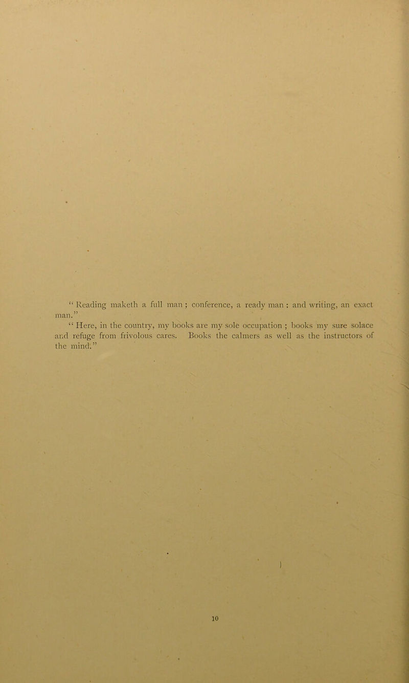 “ Reading maketh a full man ; conference, a ready man : and writing, an exact man.” “ Here, in the country, my books are my sole occupation ; books my sure solace and refuge from frivolous cares. Books the calmers as well as the instructors of the mind.”