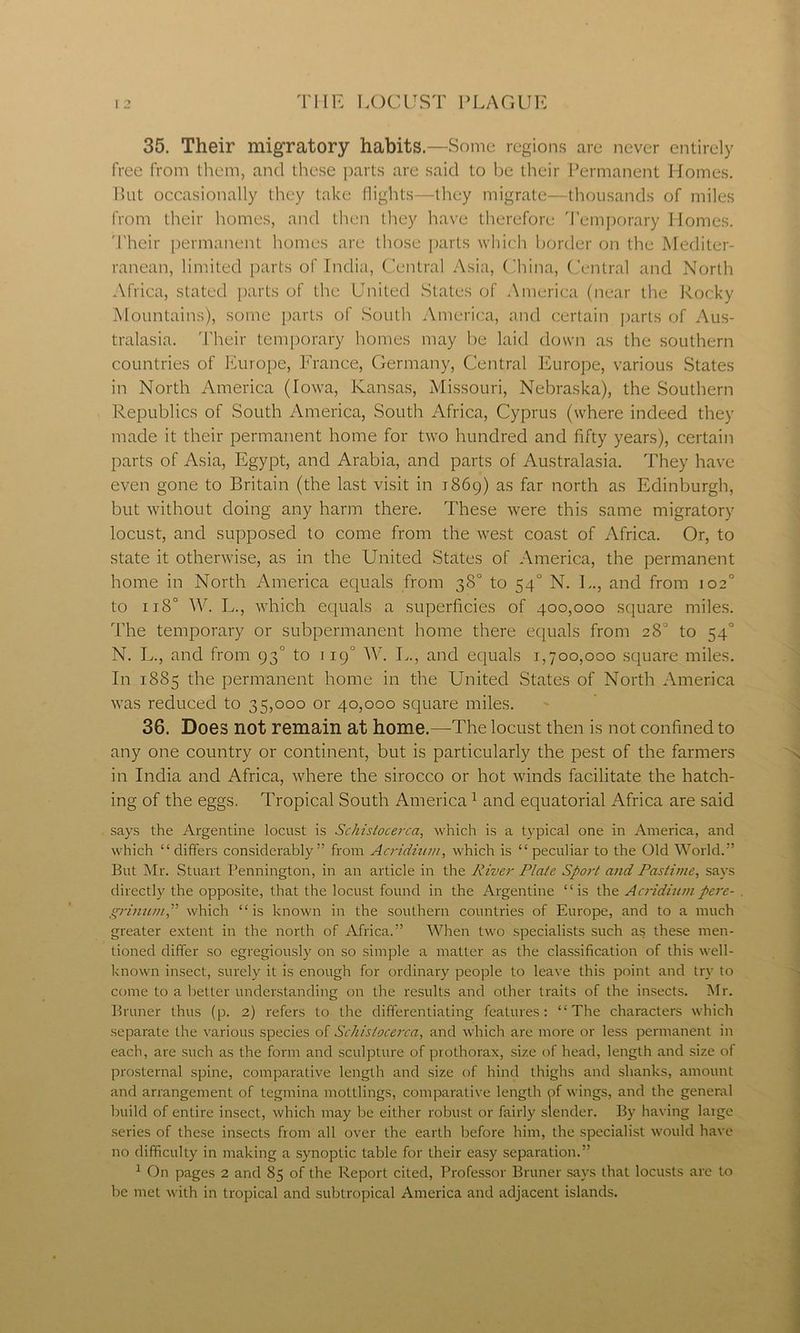 35. Their migratory habits.—Some regions are never entirely free from them, and these parts are said to be their Permanent Homes. But occasionally they take flights—they migrate—thousands of miles from their homes, and then they have therefore Temporary Homes. Their permanent homes are those parts which border on the Mediter- ranean, limited parts of India, Central Asia, China, Central and North Africa, stated parts of the United States of America (near the Rocky Mountains), some parts of South America, and certain parts of Aus- tralasia. Their temporary homes may be laid down as the southern countries of Europe, France, Germany, Central Europe, various States in North America (Iowa, Kansas, Missouri, Nebraska), the Southern Republics of South America, South Africa, Cyprus (where indeed they made it their permanent home for two hundred and fifty years), certain parts of Asia, Egypt, and Arabia, and parts of Australasia. They have even gone to Britain (the last visit in 1869) as far north as Edinburgh, but without doing any harm there. These were this same migratory locust, and supposed to come from the west coast of Africa. Or, to state it otherwise, as in the United States of America, the permanent home in North America equals from 38° to 54“ N. L., and from 102° to ij8° W. L., which equals a superficies of 400,000 square miles. The temporary or subpermanent home there equals from 28' to 540 N. L., and from 93° to 1190 W. L., and equals 1,700,000 square miles. In 1885 the permanent home in the United States of North America was reduced to 35,000 or 40,000 square miles. 36. Does not remain at home.—The locust then is not confined to any one country or continent, but is particularly the pest of the farmers in India and Africa, where the sirocco or hot winds facilitate the hatch- ing of the eggs. Tropical South America1 and equatorial Africa are said says the Argentine locust is Schistocerca, which is a typical one in America, and which “ differs considerably” from Acridium, which is “ peculiar to the Old World.” But Mr. Stuart Pennington, in an article in the River Plate Sport and Pastime, says directly the opposite, that the locust found in the Argentine “is the Acridium pere- grinum,” which “is known in the southern countries of Europe, and to a much greater extent in the north of Africa.” When two specialists such as these men- tioned differ so egregiously on so simple a matter as the classification of this well- known insect, surely it is enough for ordinary people to leave this point and try to come to a better understanding on the results and other traits of the insects. Mr. Bruner thus (p. 2) refers to the differentiating features: “The characters which separate the various species of Schistocerca, and which are more or less permanent in each, are such as the form and sculpture of prothorax, size of head, length and size of prosternal spine, comparative length and size of hind thighs and shanks, amount and arrangement of tegmina mottlings, comparative length of wings, and the general build of entire insect, which may be either robust or fairly slender. By having large series of these insects from all over the earth before him, the specialist would have no difficulty in making a synoptic table for their easy separation.” 1 On pages 2 and 85 of the Report cited, Professor Bruner says that locusts are to Ire met with in tropical and subtropical America and adjacent islands.