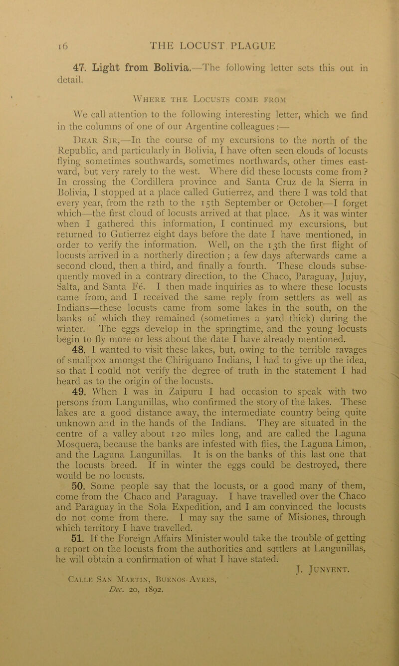 47. Light from Bolivia.--J'he following letter sets this out in detail. Where the Locusts come from We call attention to the following interesting letter, which we find in the columns of one of our Argentine colleagues :— Dear Sir,—In the course of my excursions to the north of the Republic, and particularly in Bolivia, I have often seen clouds of locusts flying sometimes southwards, sometimes northwards, other times east- ward, but very rarely to the west. Where did these locusts come from ? In crossing the Cordillera province and Santa Cruz de la Sierra in Bolivia, 1 stopped at a place called Gutierrez, and there I was told that every year, from the r2th to the 15th September or October—I forget which—the first cloud of locusts arrived at that place. As it was winter when I gathered this information, I continued my excursions, but returned to Gutierrez eight days before the date I have mentioned, in order to verify the information. Well, on the 13th the first flight of locusts arrived in a northerly direction; a few days afterwards came a second cloud, then a third, and finally a fourth. These clouds subse- quently moved in a contrary direction, to the Chaco, Paraguay, Jujuy, Salta, and Santa Fe. I then made inquiries as to where these locusts came from, and I received the same reply from settlers as well as Indians—these locusts came from some lakes in the south, on the banks of which they remained (sometimes a yard thick) during the winter. The eggs develop in the springtime, and the young locusts begin to fly more or less about the date I have already mentioned. 48. I wanted to visit these lakes, but, owing to the terrible ravages of smallpox amongst the Chiriguano Indians, I had to give up the idea, so that I cohld not verify the degree of truth in the statement I had heard as to the origin of the locusts. 49. When I was in Zaipuru I had occasion to speak with two persons from Langunillas, who confirmed the story of the lakes. These lakes are a good distance away, the intermediate country being quite unknown and in the hands of the Indians. They are situated in the centre of a valley about 120 miles long, and are called the Laguna Mosquera, because the banks are infested with flies, the Laguna Limon, and the Laguna Langunillas. It is on the banks of this last one that the locusts breed. If in winter the eggs could be destroyed, there would be no locusts. 50. Some people say that the locusts, or a good many of them, come from the Chaco and Paraguay. I have travelled over the Chaco and Paraguay in the Sola Expedition, and I am convinced the locusts do not come from there. I may say the same of Misiones, through which territory I have travelled. 51. If the Foreign Affairs Minister would take the trouble of getting a report on the locusts from the authorities and sgttlers at Langunillas, he will obtain a confirmation of what I have stated. J. JUNYENT. Cai.le San Martin, Buenos Ayres, Dec. 20, 1892.