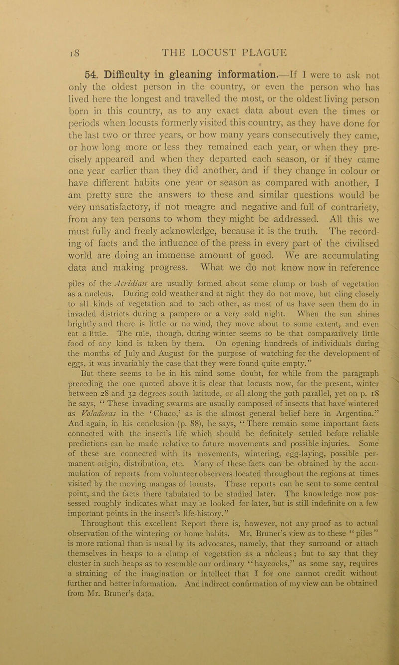 54. Difficulty in gleaning- information.—If I were to ask not only the oldest person in the country, or even the person who has lived here the longest and travelled the most, or the oldest living person born in this country, as to any exact data about even the times or periods when locusts formerly visited this country, as they have done for the last two or three years, or how many years consecutively they came, or how long more or less they remained each year, or when they pre- cisely appeared and when they departed each season, or if they came one year earlier than they did another, and if they change in colour or have different habits one year or season as compared with another, I am pretty sure the answers to these and similar questions would be very unsatisfactory, if not meagre and negative and full of contrariety, from any ten persons to whom they might be addressed. All this we must fully and freely acknowledge, because it is the truth. The record- ing of facts and the influence of the press in every part of the civilised world are doing an immense amount of good. We are accumulating data and making progress. What we do not know now in reference piles of the Acridian are usually formed about some clump or bush of vegetation as a nucleus. During cold weather and at night they do not move, but cling closely to all kinds of vegetation and to each other, as most of us have seen them do in invaded districts during a pampero or a very cold night. When the sun shines brightly and there is little or no wind, they move about to some extent, and even eat a little. The rule, though, during winter seems to be that comparatively little food of any kind is taken by them. On opening hundreds of individuals during the months of July and August for the purpose of watching for the development of eggs, it was invariably the case that they were found quite empty.” But there seems to be in his mind some doubt, for while from the paragraph preceding the one quoted above it is clear that locusts now, for the present, winter between 28 and 32 degrees south latitude, or all along the 30th parallel, yet on p. 18 he says, “ These invading swarms are usually composed of insects that have wintered as Volcidoras in the ‘Chaco,’ as is the almost general belief here in Argentina.” And again, in his conclusion (p. 88), he says, “There remain some important facts connected with the insect’s life which should be definitely settled before reliable predictions can be made relative to future movements and possible injuries. Some of these are connected with its movements, wintering, egg-laying, possible per- manent origin, distribution, etc. Many of these facts can be obtained by the accu- mulation of reports from volunteer observers located throughout the regions at times visited by the moving mangas of locusts. These reports can be sent to some central point, and the facts there tabulated to be studied later. The knowledge now pos- sessed roughly indicates what may be looked for later, but is still indefinite on a few important points in the insect’s life-history.” Throughout this excellent Report there is, however, not any proof as to actual observation of the wintering or home habits. Mr. Bruner’s view as to these “ piles” is more rational than is usual by its advocates, namely, that they surround or attach themselves in heaps to a clump of vegetation as a nucleus ; but to say that they cluster in such heaps as to resemble our ordinary “haycocks,” as some say, requires a straining of the imagination or intellect that I for one cannot credit without further and better information. And indirect confirmation of my view can be obtained from Mr. Bruner’s data.