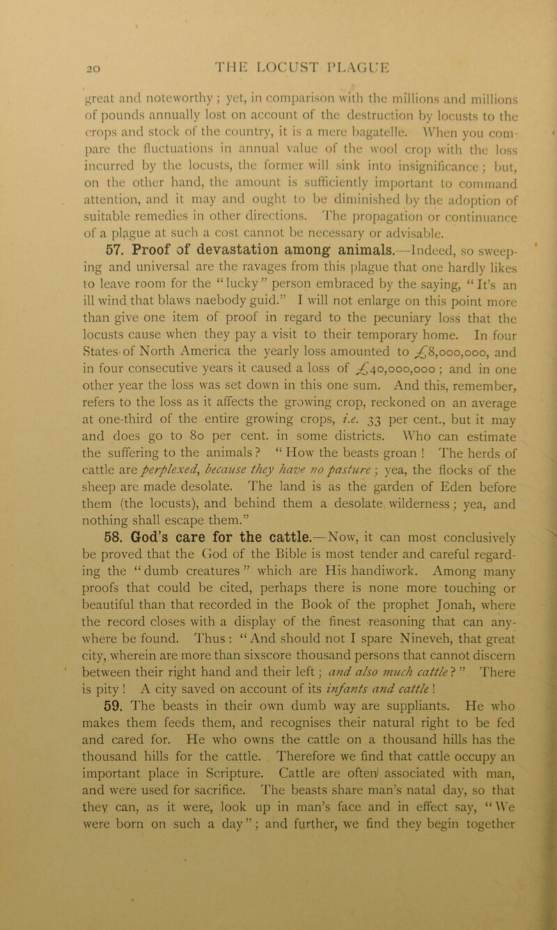 great and noteworthy ; yet, in comparison with the millions and millions of pounds annually lost on account of the destruction by locusts to the crops and stock of the country, it is a mere bagatelle. When you com- pare the fluctuations in annual value of the wool crop with the loss incurred by the locusts, the former will sink into insignificance; but, on the other hand, the amount is sufficiently important to command attention, and it may and ought to be diminished by the adoption of suitable remedies in other directions. The propagation or continuance of a plague at such a cost cannot be necessary or advisable. 57. Proof of devastation among animals. —Indeed, so sweep- ing and universal are the ravages from this plague that one hardly likes to leave room for the “lucky” person embraced by the saying, “It’s an ill wind that blaws naebody guid.” I will not enlarge on this point more than give one item of proof in regard to the pecuniary loss that the locusts cause when they pay a visit to their temporary home. In four States of North America the yearly loss amounted to ,£8,000,000, and in four consecutive years it caused a loss of ,£40,000,000 ; and in one other year the loss was set down in this one sum. And this, remember, refers to the loss as it affects the growing crop, reckoned on an average at one-third of the entire growing crops, i.e. 33 per cent., but it may and does go to 80 per cent, in some districts. Who can estimate the suffering to the animals ? “ How the beasts groan ! The herds of cattle are perplexed, because they have, no pasture; yea, the flocks of the sheep are made desolate. The land is as the garden of Eden before them (the locusts), and behind them a desolate wilderness; yea, and nothing shall escape them.” 58. God’s care for the cattle.—Now, it can most conclusively be proved that the God of the Bible is most tender and careful regard- ing the “ dumb creatures ” which are His handiwork. Among many proofs that could be cited, perhaps there is none more touching or beautiful than that recorded in the Book of the prophet Jonah, where the record closes with a display of the finest reasoning that can any- where be found. Thus : “And should not I spare Nineveh, that great city, wherein are more than sixscore thousand persons that cannot discern between their right hand and their left; and also much cattle ? ” There is pity ! A city saved on account of its infa?its and cattle ! 59. The beasts in their own dumb way are suppliants. He who makes them feeds them, and recognises their natural right to be fed and cared for. He who owns the cattle on a thousand hills has the thousand hills for the cattle. Therefore we find that cattle occupy an important place in Scripture. Cattle are often) associated with man, and were used for sacrifice. The beasts share man’s natal day, so that they can, as it were, look up in man’s face and in effect say, “ We were born on such a day ”; and further, we find they begin together