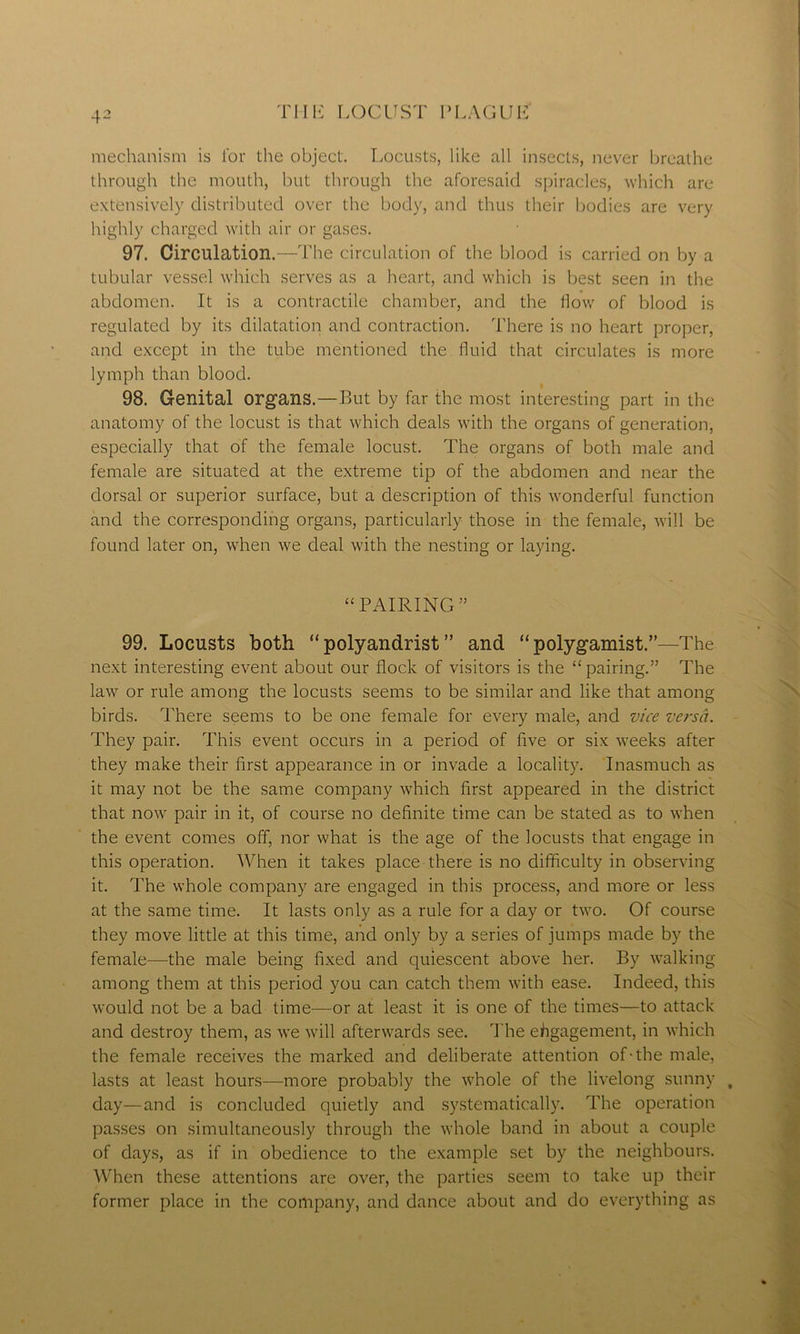 mechanism is for the object. Locusts, like all insects, never breathe through the mouth, but through the aforesaid spiracles, which are extensively distributed over the body, and thus their bodies are very highly charged with air or gases. 97. Circulation.—The circulation of the blood is carried on by a tubular vessel which serves as a heart, and which is best seen in the abdomen. It is a contractile chamber, and the flow of blood is regulated by its dilatation and contraction. There is no heart proper, and except in the tube mentioned the fluid that circulates is more lymph than blood. 98. Genital organs.—But by far the most interesting part in the anatomy of the locust is that which deals with the organs of generation, especially that of the female locust. The organs of both male and female are situated at the extreme tip of the abdomen and near the dorsal or superior surface, but a description of this wonderful function and the corresponding organs, particularly those in the female, will be found later on, when we deal with the nesting or laying. “ PAIRING ” 99. Locusts both “polyandrist” and “polygamist.”—The next interesting event about our flock of visitors is the “pairing.” The law or rule among the locusts seems to be similar and like that among birds. There seems to be one female for every male, and vice versa. They pair. This event occurs in a period of five or six weeks after they make their first appearance in or invade a locality. Inasmuch as it may not be the same company which first appeared in the district that now pair in it, of course no definite time can be stated as to when the event comes off, nor what is the age of the locusts that engage in this operation. When it takes place there is no difficulty in observing it. The whole company are engaged in this process, and more or less at the same time. It lasts only as a rule for a day or two. Of course they move little at this time, and only by a series of jumps made by the female—the male being fixed and quiescent above her. By walking among them at this period you can catch them with ease. Indeed, this would not be a bad time—or at least it is one of the times—to attack and destroy them, as we will afterwards see. The engagement, in which the female receives the marked and deliberate attention of-the male, lasts at least hours—more probably the whole of the livelong sunny day—and is concluded quietly and systematically. The operation passes on simultaneously through the whole band in about a couple of days, as if in obedience to the example set by the neighbours. When these attentions are over, the parties seem to take up their former place in the company, and dance about and do everything as