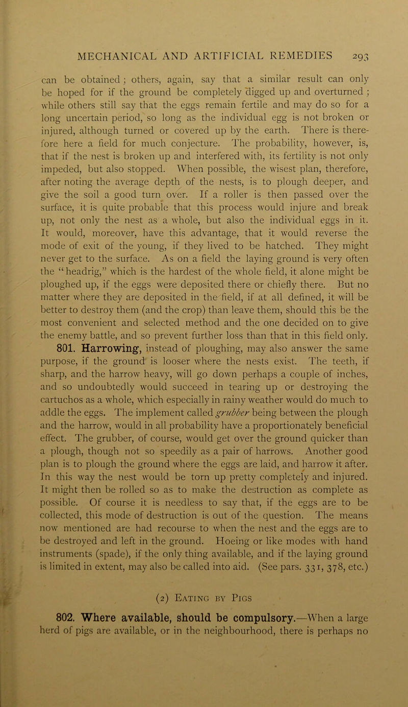 can be obtained ; others, again, say that a similar result can only be hoped for if the ground be completely digged up and overturned ; while others still say that the eggs remain fertile and may do so for a long uncertain period, so long as the individual egg is not broken or injured, although turned or covered up by the earth. There is there- fore here a field for much conjecture. The probability, however, is, that if the nest is broken up and interfered with, its fertility is not only impeded, but also stopped. When possible, the wisest plan, therefore, after noting the average depth of the nests, is to plough deeper, and give the soil a good turn over. If a roller is then passed over the surface, it is quite probable that this process would injure and break up, not only the nest as a whole, but also the individual eggs in it. It would, moreover, have this advantage, that it would reverse the mode of exit of the young, if they lived to be hatched. They might never get to the surface. As on a field the laying ground is very often the “headrig,” which is the hardest of the whole field, it alone might be ploughed up, if the eggs were deposited there or chiefly there. But no matter where they are deposited in the^field, if at all defined, it will be better to destroy them (and the crop) than leave them, should this be the most convenient and selected method and the one decided on to give the enemy battle, and so prevent further loss than that in this field only. 801. Harrowing-, instead of ploughing, may also answer the same purpose, if the ground is looser where the nests exist. The teeth, if sharp, and the harrow heavy, will go down perhaps a couple of inches, and so undoubtedly would succeed in tearing up or destroying the cartuchos as a whole, which especially in rainy weather would do much to addle the eggs. The implement called grubber being between the plough and the harrow, would in all probability have a proportionately beneficial effect. The grubber, of course, would get over the ground quicker than a plough, though not so speedily as a pair of harrows. Another good plan is to plough the ground where the eggs are laid, and harrow it after. In this way the nest would be torn up pretty completely and injured. It might then be rolled so as to make the destruction as complete as possible. Of course it is needless to say that, if the eggs are to be collected, this mode of destruction is out of the question. The means now mentioned are had recourse to when the nest and the eggs are to be destroyed and left in the ground. Hoeing or like modes with hand instruments (spade), if the only thing available, and if the laying ground is limited in extent, may also be called into aid. (See pars. 331, 378, etc.) (2) Eating by Pigs 802. Where available, should be compulsory.—When a large herd of pigs are available, or in the neighbourhood, there is perhaps no