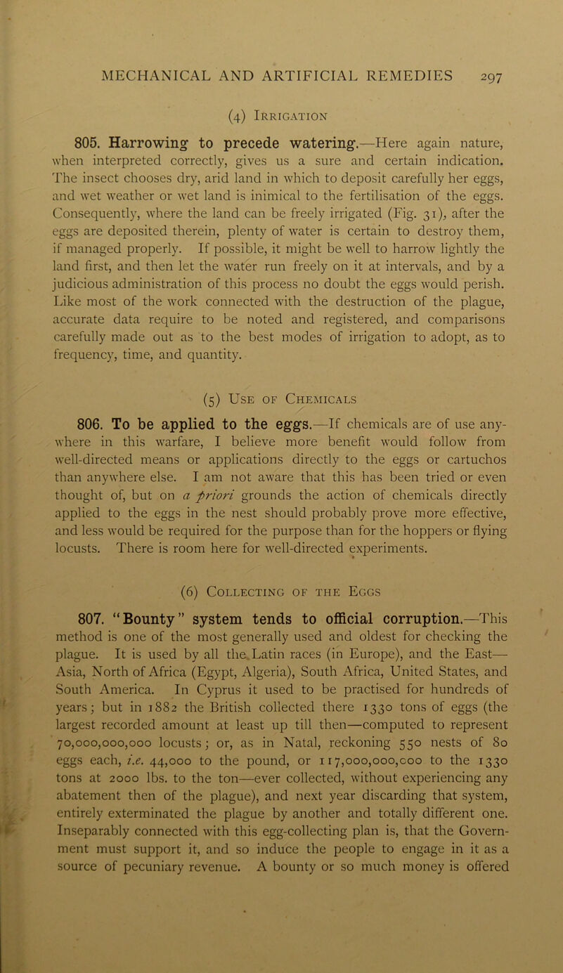 (4) Irrigation 805. Harrowing1 to precede watering.—Here again nature, when interpreted correctly, gives us a sure and certain indication. The insect chooses dry, arid land in which to deposit carefully her eggs, and wet weather or wet land is inimical to the fertilisation of the eggs. Consequently, where the land can be freely irrigated (Fig. 31), after the eggs are deposited therein, plenty of water is certain to destroy them, if managed properly. If possible, it might be well to harrow lightly the land first, and then let the water run freely on it at intervals, and by a judicious administration of this process no doubt the eggs would perish. Like most of the work connected with the destruction of the plague, accurate data require to be noted and registered, and comparisons carefully made out as to the best modes of irrigation to adopt, as to frequency, time, and quantity. (5) Use of Chemicals 806. To be applied to the eggs.—If chemicals are of use any- where in this warfare, I believe more benefit would follow from well-directed means or applications directly to the eggs or cartuchos than anywhere else. I am not aware that this has been tried or even thought of, but on a prioi-i grounds the action of chemicals directly applied to the eggs in the nest should probably prove more effective, and less would be required for the purpose than for the hoppers or flying locusts. There is room here for well-directed experiments. (6) Collecting of the Eggs 807. “Bounty” system tends to official corruption.—This method is one of the most generally used and oldest for checking the plague. It is used by all the Latin races (in Europe), and the East— Asia, North of Africa (Egypt, Algeria), South Africa, United States, and South America. In Cyprus it used to be practised for hundreds of years; but in 1882 the British collected there 1330 tons of eggs (the largest recorded amount at least up till then—computed to represent 70,000,000,000 locusts; or, as in Natal, reckoning 550 nests of 80 eggs each, i.e. 44,000 to the pound, or 117,000,000,000 to the 1330 tons at 2000 lbs. to the ton—ever collected, without experiencing any abatement then of the plague), and next year discarding that system, entirely exterminated the plague by another and totally different one. Inseparably connected with this egg-collecting plan is, that the Govern- ment must support it, and so induce the people to engage in it as a source of pecuniary revenue. A bounty or so much money is offered