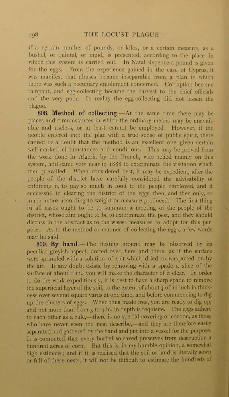 if a certain number of pounds, or kilos, or a certain measure, as a bushel, or quintal, or muid, is presented, according to the place in which this system is carried out. In Natal sixpence a pound is given for the eggs. From the experience gained in the case of Cyprus, it was manifest that abuses became inseparable from a plan in which there was such a pecuniary emolument concerned. Corruption became rampant, and egg-collecting became the harvest to the chief officials and the very poor. In reality the egg-collecting did not lessen the plague. 808. Method of collecting'.—At the same time there may be places and circumstances in which the ordinary means may be unavail- able and useless, or at least cannot be employed. However, if the people entered into the plan with a true sense of public spirit, there cannot be a doubt that the method is an excellent one, given certain well-marked circumstances and conditions. This may be proved from the work done in Algeria by the French, who relied mainly on this system, and came very near in 1888 to exterminate the visitation which then prevailed. When considered best, it may be expedient, after the people of the district have carefully considered the advisability of enforcing it, to pay so much in food to the people employed, and if successful in clearing the district of the eggs, then, and then only, so much more according to weight or measure produced. The first thing in all cases ought to be to summon a meeting of the people of the district, whose aim ought to be to exterminate the pest, and they should discuss in the abstract as to the wisest measures to adopt for this pur- pose. As to the method or manner of collecting the eggs, a few words may be said. 809. By hand.—The nesting ground may be observed by its peculiar greyish aspect, dotted over, here and there, as if the surface were sprinkled with a solution of salt which dried or was acted on by the air. If any doubt exists, by removing with a spade a slice of the surface of about 1 in., you will make the character of it clear. In order to do the work expeditiously, it is best to have a sharp spade to remove the superficial layer of the soil, to the extent of about f of an inch in thick- ness over several square yards at one time, and before commencing to dig up the clusters of eggs. When thus made free, you are ready to dig up, and not more than from 3 to 4 in. in depth is reqiiisite. The eggs adhere to each other as a rule,—there is no special covering or cocoon, as those who have never seen the nest describe,—and they are therefore easily separated and gathered by the hand and put into a vessel for the purpose. It is computed that every bushel so saved preserves from destruction a hundred acres of corn. But this is, in my humble opinion, a somewhat high estimate; and if it is realised that the soil or land is literally sown or full of these nests, it will not be difficult to estimate the hundreds of