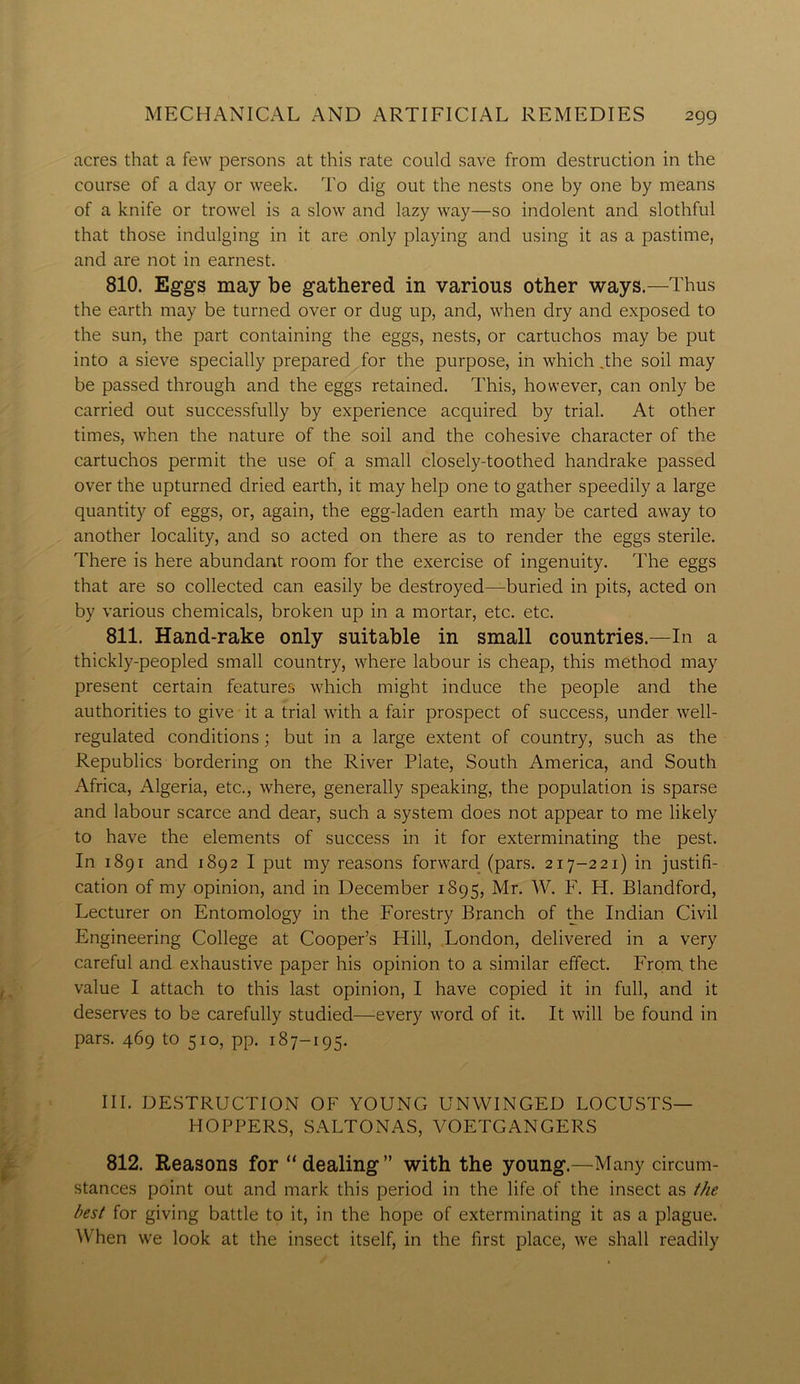 acres that a few persons at this rate could save from destruction in the course of a day or week. To dig out the nests one by one by means of a knife or trowel is a slow and lazy way—so indolent and slothful that those indulging in it are only playing and using it as a pastime, and are not in earnest. 810. Eggs may be gathered in various other ways.—Thus the earth may be turned over or dug up, and, when dry and exposed to the sun, the part containing the eggs, nests, or cartuchos may be put into a sieve specially prepared for the purpose, in which .the soil may be passed through and the eggs retained. This, however, can only be carried out successfully by experience acquired by trial. At other times, when the nature of the soil and the cohesive character of the cartuchos permit the use of a small closely-toothed handrake passed over the upturned dried earth, it may help one to gather speedily a large quantity of eggs, or, again, the egg-laden earth may be carted away to another locality, and so acted on there as to render the eggs sterile. There is here abundant room for the exercise of ingenuity. The eggs that are so collected can easily be destroyed—buried in pits, acted on by various chemicals, broken up in a mortar, etc. etc. 811. Hand-rake only suitable in small countries.—In a thickly-peopled small country, where labour is cheap, this method may present certain features which might induce the people and the authorities to give it a trial with a fair prospect of success, under well- regulated conditions; but in a large extent of country, such as the Republics bordering on the River Plate, South America, and South Africa, Algeria, etc., where, generally speaking, the population is sparse and labour scarce and dear, such a system does not appear to me likely to have the elements of success in it for exterminating the pest. In 1891 and 1892 I put my reasons forward (pars. 217-2 21) in justifi- cation of my opinion, and in December 1895, Mr. W. F. H. Blandford, Lecturer on Entomology in the Forestry Branch of the Indian Civil Engineering College at Cooper’s Hill, London, delivered in a very careful and exhaustive paper his opinion to a similar effect. From the value I attach to this last opinion, I have copied it in full, and it deserves to be carefully studied—every Avord of it. It will be found in pars. 469 to 510, pp. 187-195. III. DESTRUCTION OF YOUNG UNWINGED LOCUSTS— HOPPERS, SALTONAS, VOETGANGERS 812. Reasons for “ dealing ” with the young.—Many circum- stances point out and mark this period in the life of the insect as the best for giving battle to it, in the hope of exterminating it as a plague. When we look at the insect itself, in the first place, Ave shall readily