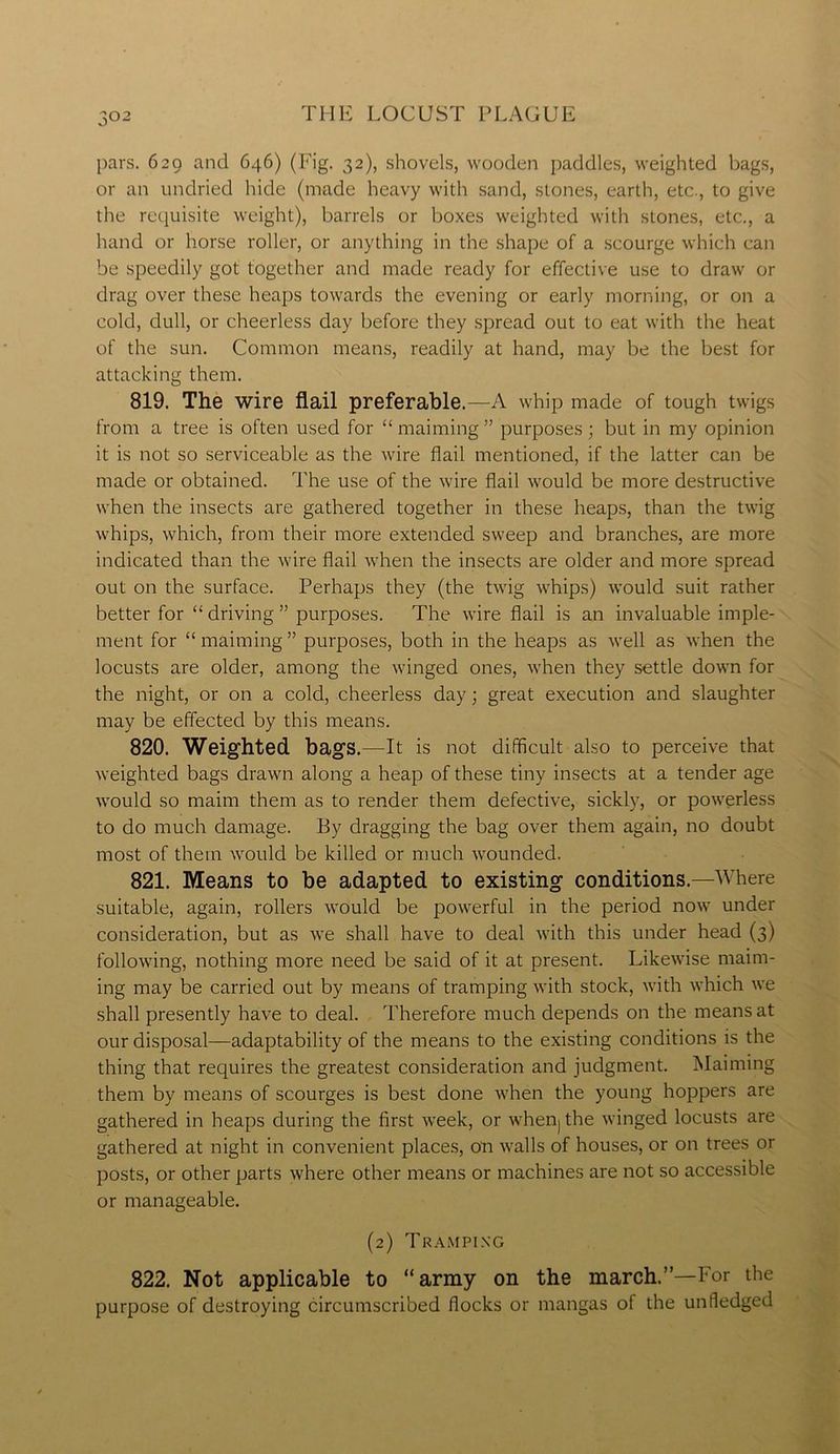 pars. 629 and 646) (Fig. 32), shovels, wooden paddles, weighted bags, or an undried hide (made heavy with sand, stones, earth, etc., to give the requisite weight), barrels or boxes weighted with stones, etc., a hand or horse roller, or anything in the shape of a scourge which can be speedily got together and made ready for effective use to draw or drag over these heaps towards the evening or early morning, or on a cold, dull, or cheerless day before they spread out to eat with the heat of the sun. Common means, readily at hand, may be the best for attacking them. 819. The wire flail preferable. —A whip made of tough twigs from a tree is often used for “ maiming ” purposes ; but in my opinion it is not so serviceable as the wire flail mentioned, if the latter can be made or obtained. The use of the wire flail would be more destructive when the insects are gathered together in these heaps, than the twig whips, which, from their more extended sweep and branches, are more indicated than the wire flail when the insects are older and more spread out on the surface. Perhaps they (the twig whips) would suit rather better for “ driving ” purposes. The wire flail is an invaluable imple- ment for “maiming” purposes, both in the heaps as well as when the locusts are older, among the winged ones, when they settle down for the night, or on a cold, cheerless day; great execution and slaughter may be effected by this means. 820. Weighted bags.—It is not difficult also to perceive that weighted bags drawn along a heap of these tiny insects at a tender age would so maim them as to render them defective, sickly, or powerless to do much damage. By dragging the bag over them again, no doubt most of them would be killed or much wounded. 821. Means to be adapted to existing conditions.—Where suitable, again, rollers would be powerful in the period now under consideration, but as we shall have to deal with this under head (3) following, nothing more need be said of it at present. Likewise maim- ing may be carried out by means of tramping with stock, with which we shall presently have to deal. Therefore much depends on the means at our disposal—adaptability of the means to the existing conditions is the thing that requires the greatest consideration and judgment. Maiming them by means of scourges is best done when the young hoppers are gathered in heaps during the first week, or when) the winged locusts are gathered at night in convenient places, on walls of houses, or on trees or posts, or other parts where other means or machines are not so accessible or manageable. (2) Tramping 822. Not applicable to “army on the march.”—For the purpose of destroying circumscribed flocks or mangas of the unHedged
