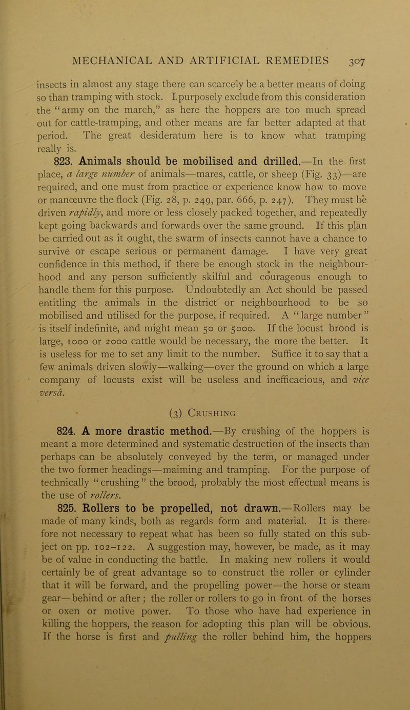 insects in almost any stage there can scarcely be a better means of doing so than tramping with stock. I.purposely exclude from this consideration the “ army on the march,” as here the hoppers are too much spread out for cattle-tramping, and other means are far better adapted at that period. The great desideratum here is to know what tramping really is. 823. Animals should be mobilised and drilled.—In the first place, a large number of animals—mares, cattle, or sheep (Fig. 33)—are required, and one must from practice or experience know how to move or manoeuvre the flock (Fig. 28, p. 249, par. 666, p. 247). They must be driven rapidly, and more or less closely packed together, and repeatedly kept going backwards and forwards over the same ground. If this plan be carried out as it ought, the swarm of insects cannot have a chance to survive or escape serious or permanent damage. I have very great confidence in this method, if there be enough stock in the neighbour- hood and any person sufficiently skilful and co’urageous enough to handle them for this purpose. Undoubtedly an Act should be passed entitling the animals in the district or neighbourhood to be so mobilised and utilised for the purpose, if required. A “large number” is itself indefinite, and might mean 50 or 5000. If the locust brood is large, 1000 or 2000 cattle would be necessary, the more the better. It is useless for me to set any limit to the number. Suffice it to say that a few animals driven slowly—walking—over the ground on which a large company of locusts exist will be useless and inefficacious, and vice versa. (3) Crushing 824. A more drastic method.—By crushing of the hoppers is meant a more determined and systematic destruction of the insects than perhaps can be absolutely conveyed by the term, or managed under the two former headings—maiming and tramping. For the purpose of technically “ crushing ” the brood, probably the most effectual means is the use of rollers. 825. Rollers to be propelled, not drawn.—Rollers may be made of many kinds, both as regards form and material. It is there- fore not necessary to repeat what has been so fully stated on this sub- ject on pp. 102-122. A suggestion may, however, be made, as it may be of value in conducting the battle. In making new rollers it would certainly be of great advantage so to construct the roller or cylinder that it will be forward, and the propelling power—the horse or steam gear—behind or after; the roller or rollers to go in front of the horses or oxen or motive power. To those who have had experience in killing the hoppers, the reason for adopting this plan will be obvious. If the horse is first and pulling the roller behind him, the hoppers