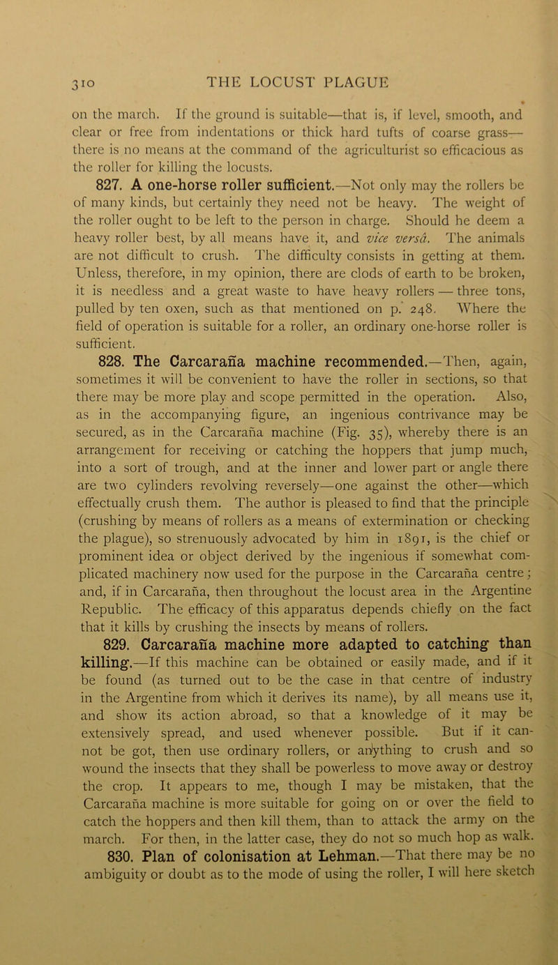 on the march. If the ground is suitable—that is, if level, smooth, and clear or free from indentations or thick hard tufts of coarse grass— there is no means at the command of the agriculturist so efficacious as the roller for killing the locusts. 827. A one-horse roller sufficient.—Not only may the rollers be of many kinds, but certainly they need not be heavy. The weight of the roller ought to be left to the person in charge. Should he deem a heavy roller best, by all means have it, and vice versa. The animals are not difficult to crush. The difficulty consists in getting at them. Unless, therefore, in my opinion, there are clods of earth to be broken, it is needless and a great waste to have heavy rollers — three tons, pulled by ten oxen, such as that mentioned on p. 248. Where the field of operation is suitable for a roller, an ordinary one-horse roller is sufficient. 828. The Carcarana machine recommended.—Then, again, sometimes it will be convenient to have the roller in sections, so that there may be more play and scope permitted in the operation. Also, as in the accompanying figure, an ingenious contrivance may be secured, as in the Carcarana machine (Fig. 35), whereby there is an arrangement for receiving or catching the hoppers that jump much, into a sort of trough, and at the inner and lower part or angle there are two cylinders revolving reversely—one against the other—which effectually crush them. The author is pleased to find that the principle (crushing by means of rollers as a means of extermination or checking the plague), so strenuously advocated by him in 1891, is the chief or prominent idea or object derived by the ingenious if somewhat com- plicated machinery now used for the purpose in the Carcarana centre; and, if in Carcarana, then throughout the locust area in the Argentine Republic. The efficacy of this apparatus depends chiefly on the fact that it kills by crushing the insects by means of rollers. 829. Carcarana machine more adapted to catching than killing.—If this machine can be obtained or easily made, and if it be found (as turned out to be the case in that centre of industry in the Argentine from which it derives its name), by all means use it, and show its action abroad, so that a knowledge of it may be extensively spread, and used whenever possible. But if it can- not be got, then use ordinary rollers, or anything to crush and so wound the insects that they shall be powerless to move away or destroy the crop. It appears to me, though I may be mistaken, that the Carcarana machine is more suitable for going on or over the field to catch the hoppers and then kill them, than to attack the army on the march. For then, in the latter case, they do not so much hop as walk. 830. Plan of colonisation at Lehman.—That there may be no ambiguity or doubt as to the mode of using the roller, I will here sketch